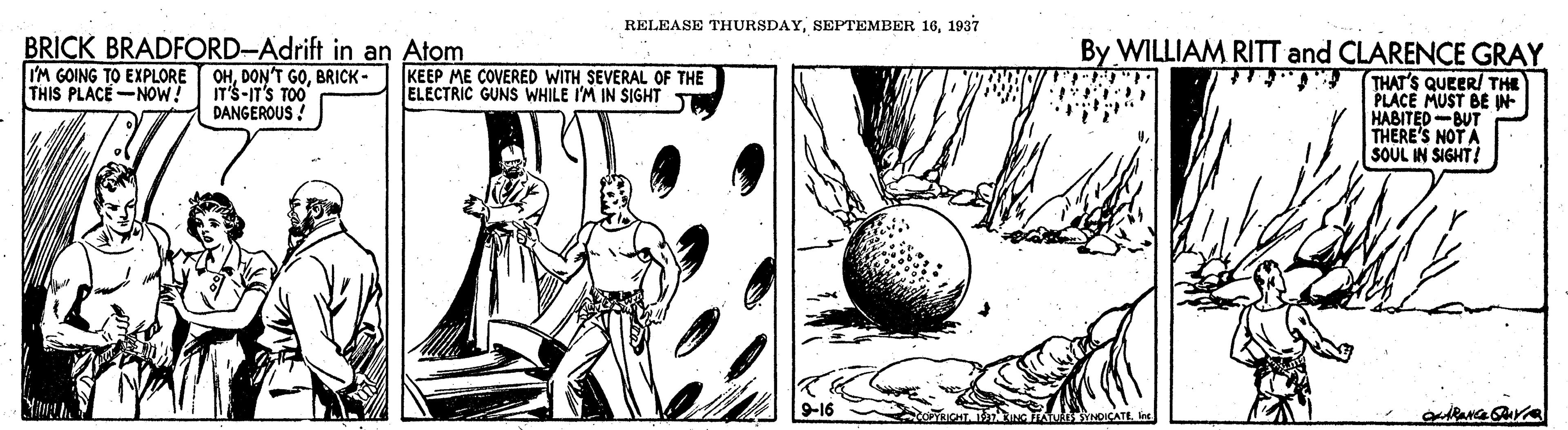 Circle OCR: RELEASE THURSDAY1937 BRICK BRADFORD-Adrift in an Atom OHBRICK- IT'S-IT'S TOO DANGEROUS By WILLIAM RITT and CLARENCE GRAY THAT'S QUEER/ THE PLACE MUST BE IN HABITED-BUT THERE'S NOT A SOUL IN SIGHT! I'M GOING TO EXPLORE THIS PLACE-NOW! KEEP ME COVERED WITH SEVERAL OF THE ELECTRIC GUNS WHILE I'M IN SIGHT Y RELEASE THURSDAYSEPTEMBER 161937 BRICK BRADFORD-Adrift in an Atom OHDON'T GOBRICK- IT'S-IT'S TOO DANGEROUS By WILLIAM RITT and CLARENCE GRAY THAT'S QUEER/ THE PLACE MUST BE IN HABITED-BUT THERE'S NOT A SOUL IN SIGHT! I'M GOING TO EXPLORE THIS PLACE-NOW! KEEP ME COVERED WITH SEVERAL OF THE ELECTRIC GUNS WHILE I'M IN SIGHT Y