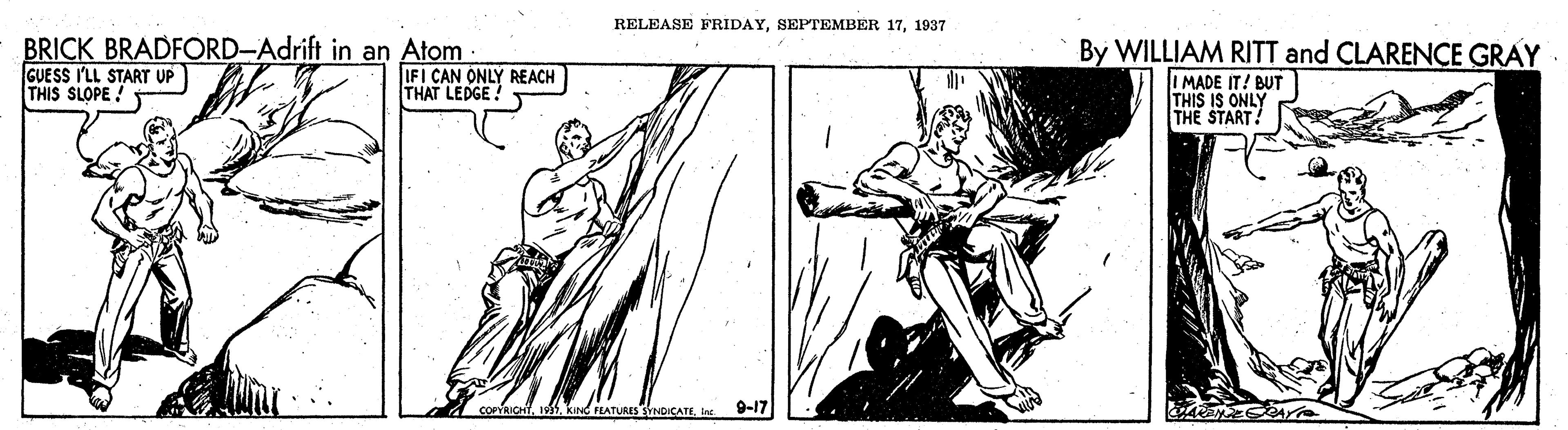 Elbow OCR: RELEASE FRIDAY1937 BRICK BRADFORD-Adrift in an Atom GUESS I'LL START UP THIS SLOPE ! By WILLIAM RITT and CLARENCE GRAY IFI CAN ONLY REACH THAT LEDGE! I MADE IT! BUT THIS IS ONLY THE START! COPYRICHTine 9-17 AYO RELEASE FRIDAYSEPTEMBER 171937 BRICK BRADFORD-Adrift in an Atom GUESS I'LL START UP THIS SLOPE ! By WILLIAM RITT and CLARENCE GRAY IFI CAN ONLY REACH THAT LEDGE! I MADE IT! BUT THIS IS ONLY THE START! COPYRICHTkInd FLATURES SYNDICATEine 9-17 AYO