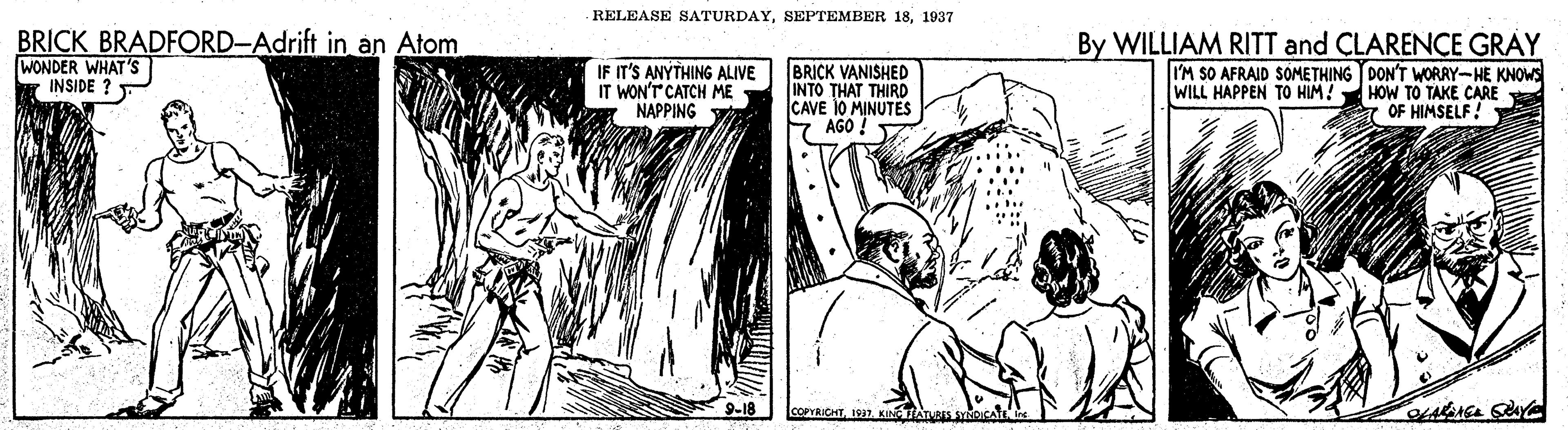 Art OCR: RELEASE SATURDAY1937 BRICK BRADFORD-Adrift in an Atom WONDER WHAT'S INSIDE ? BRICK VANISHED INTO THAT THIRD CAVE 10 MINUTES 7 AGO By WILLIAM RITT and CLARENCE GRAY IM SO AFRAID SOMETHING TDON'T WORRY-HE KNOWS HOW TO TAKE CARE A OF HIMSELF! IF IT'S ANYTHING ALIVE IT WON'T CATCH ME NAPPING WILL HAPPEN TO HIM! 9-18 COPYRICHT197 KINTAness OICA RELEASE SATURDAYSEPTEMBER 181937 BRICK BRADFORD-Adrift in an Atom WONDER WHAT'S INSIDE ? BRICK VANISHED INTO THAT THIRD CAVE 10 MINUTES 7 AGO By WILLIAM RITT and CLARENCE GRAY IM SO AFRAID SOMETHING TDON'T WORRY-HE KNOWS HOW TO TAKE CARE A OF HIMSELF! IF IT'S ANYTHING ALIVE IT WON'T CATCH ME NAPPING WILL HAPPEN TO HIM! 9-18 COPYRICHT197 KINTAness OICA