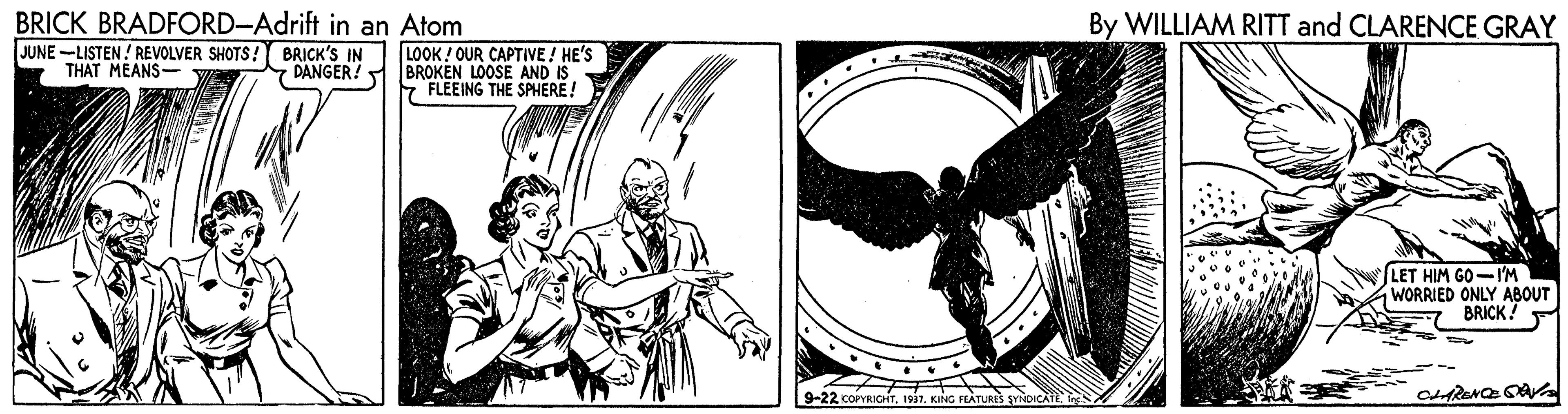 Illustration OCR: BRICK BRADFORD-Adrift in an Atom By WILLIAM RITT and CLARENCE GRAY JUNE -LISTEN! REVOLVER SHOTS! BRICK'S IN THAT MEANS- LOOK ! OUR CAPTIVE ! HE'S BROKEN LOOSE AND IS E FLEEING THE SPHERE! DANGER! LET HIM GO-I'M WORRIED ONLY ABOUT BRICK! 9-22 COPYRIGHT. 1917. KING FLATURES SVNDICATES BRICK BRADFORD-Adrift in an Atom By WILLIAM RITT and CLARENCE GRAY JUNE -LISTEN! REVOLVER SHOTS! BRICK'S IN THAT MEANS- LOOK ! OUR CAPTIVE ! HE'S BROKEN LOOSE AND IS E FLEEING THE SPHERE! DANGER! LET HIM GO-I'M WORRIED ONLY ABOUT BRICK! 9-22 COPYRIGHT. 1917. KING FLATURES SVNDICATE