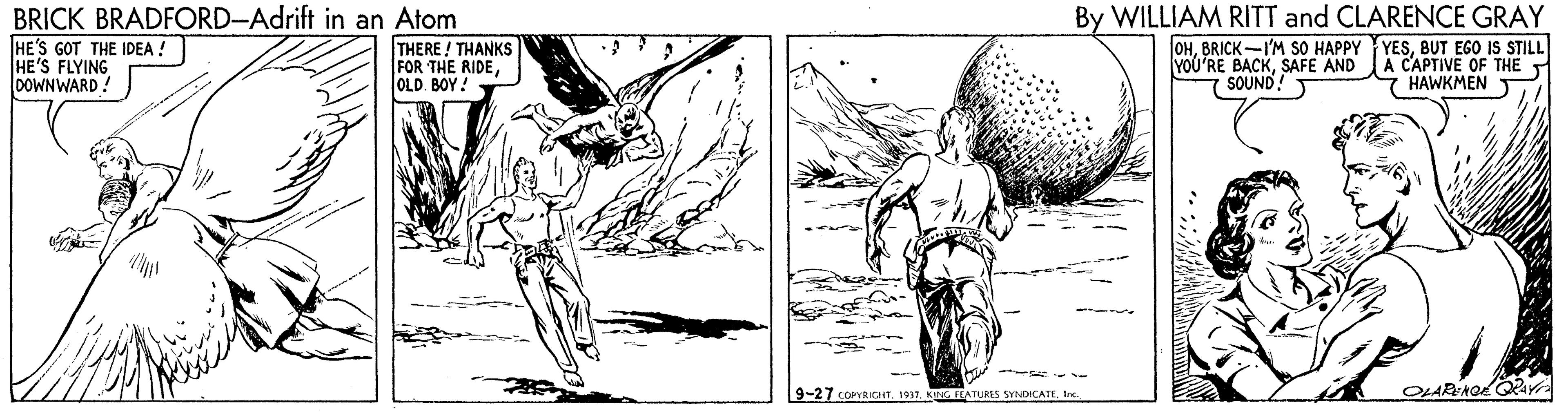 Line OCR: BRICK BRADFORD-Adrift in an Atom HE'S GOT THE IDEA ! HE'S FLYING DOWNWARD ! THERE! THANKS FOR THE RIDEOLD. BOY! By WILLIAM RITT and CLARENCE GRAY OHBUT EGO IS STILL A CAPTIVE OF THE HAWKMEN T YOU'RE BACKSAFE AND SOUND! 9-27 COPYRICHTKING FEATURES SYNDICATE. I BRICK BRADFORD-Adrift in an Atom HE'S GOT THE IDEA ! HE'S FLYING DOWNWARD ! THERE! THANKS FOR THE RIDEOLD. BOY! By WILLIAM RITT and CLARENCE GRAY OHBRICK -I'M SO HAPPY YESBUT EGO IS STILL A CAPTIVE OF THE HAWKMEN T YOU'RE BACKSAFE AND SOUND! 9-27 COPYRICHTKING FEATURES SYNDICATE. I