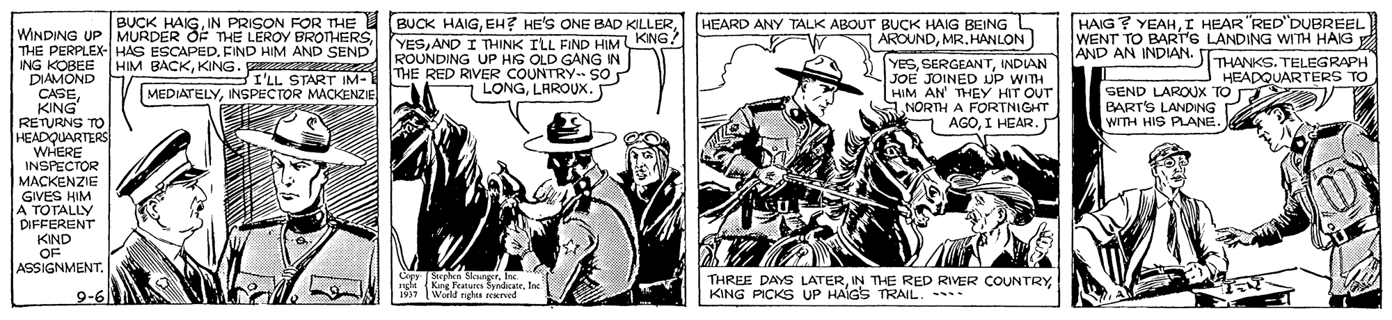 Illustration OCR: BUCK HAIGAND I THINK ILL FIND HIMKING? ROUNDING UP HIS OLD GANG IN THE RED RIVER COUNTRY.- SO LONGLAROUX. HAIG ? YEAHI HEAR "RED'DUBREEL WENT TO BART'S LANDING WITH HAIG THANKS. TELEGRAPH HEADQUARTERS TO BUCK HAIGIN PRISON FOR THE HEARD ANY TALK ABOUT BUCK HAIG BEING ÁROUNDMR. HANLON WINDING UP MURDER OF THE LEROY BROTHERSFIND HIM AND SEND ING KOBEE DIAMOND CASEKING RETURNS TO HEADQUARTERS WHERE INSPECTOR MACKENZIE GIVES HIM A TOTALLY DIFFERENT KIND OF ASSIGNMENT. AND AN INDIAN. YESINDIAN JOE JOINED UP WITH HIM AN' THEY HIT OUT NORTH A FORTNIGHT AGOI HEAR. HIM BACKKING. I'LL START IM-1 MEDIATELYSEND LAROUX TO BART'S LANDING WITH HIS PLANE. Cep King Featuees SyndicateInc. THREE DAYS LATERKING PICKS UP HAIGS TRAIL. 9-6 World righes reKned 1937 BUCK HAIGEH? HE'S ONE BAD KILLERAND I THINK ILL FIND HIMKING? ROUNDING UP HIS OLD GANG IN THE RED RIVER COUNTRY.- SO LONGLAROUX. HAIG ? YEAHI HEAR "RED'DUBREEL WENT TO BART'S LANDING WITH HAIG THANKS. TELEGRAPH HEADQUARTERS TO BUCK HAIGIN PRISON FOR THE HEARD ANY TALK ABOUT BUCK HAIG BEING ÁROUNDMR. HANLON WINDING UP MURDER OF THE LEROY BROTHERSTHE PERPLEX- HAS ESCAPEDFIND HIM AND SEND ING KOBEE DIAMOND CASEKING RETURNS TO HEADQUARTERS WHERE INSPECTOR MACKENZIE GIVES HIM A TOTALLY DIFFERENT KIND OF ASSIGNMENT. AND AN INDIAN. YESINDIAN JOE JOINED UP WITH HIM AN' THEY HIT OUT NORTH A FORTNIGHT AGOI HEAR. HIM BACKKING. I'LL START IM-1 MEDIATELYINSPECTOR MACKENZIESEND LAROUX TO BART'S LANDING WITH HIS PLANE. Cep King Featuees SyndicateInc. THREE DAYS LATERIN THE RED RIVER COUNTRYKING PICKS UP HAIGS TRAIL. 9-6 World righes reKned 1937