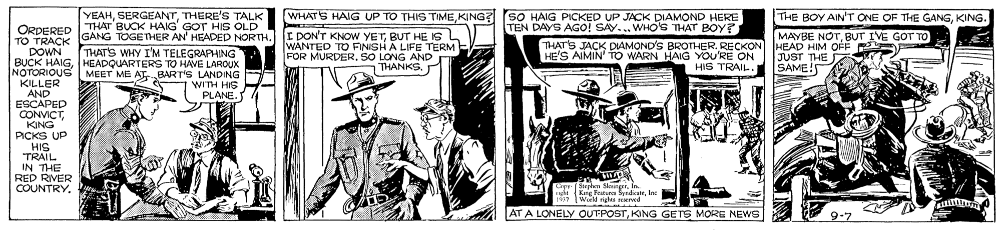 Illustration OCR: ORDERED THAT BUCK HAIG GOT HIS OLD OTRAC YEAHTHERE'S TALK [WHATS HAIG UP TO THIS TIMEKING? SO HAIG PICKED UP JACK DIAMOND HERE ? THE BOY AIN'T ONE OF THE GANGKING. GANG TOGETHER AN' HEADED NORTH. THAT'S WHY I'M TELEGRAPHING I DON'T KNOW YETBUT HE Is L WANTED TO FINISH A LIFE TERM - FOR MURDER. SO LONG AND THANKS. TEN DAYS AGO! SAY... WHO'S THAT BOy? THAT'S JACK DIAMOND'S BROTHER. RECKON HE'S AIMIN' TO WARN HAIG YOU'RE ON HIS TRAIL. MAYBE NOTBUT IVE GOT TO HEAD HIM OÉF JUST THE SAME!S DOWN BUCK HAIGHEADQUARTERS TO HAVE LAROUX NOTORIOUS KILLER AND ESCAPED CONVICTKING PICKS UP HIS TRAIL IN THE RED RIVER COUNTRY. MEET ME ATBART'S LANDING WITH HIS PLANE. Crpr (Stephen SleungerIn. ght Kang Features SyndicateInc 17 World rights rEKred AT A LONELY OUTPOSTKING GETS MORE NEWS 9-7 ORDERED THAT BUCK HAIG GOT HIS OLD OTRAC YEAHTHERE'S TALK [WHATS HAIG UP TO THIS TIMEKING? SO HAIG PICKED UP JACK DIAMOND HERE ? THE BOY AIN'T ONE OF THE GANGKING. GANG TOGETHER AN' HEADED NORTH. THAT'S WHY I'M TELEGRAPHING I DON'T KNOW YETBUT HE Is L WANTED TO FINISH A LIFE TERM - FOR MURDER. SO LONG AND THANKS. TEN DAYS AGO! SAY... WHO'S THAT BOy? THAT'S JACK DIAMOND'S BROTHER. RECKON HE'S AIMIN' TO WARN HAIG YOU'RE ON HIS TRAIL. MAYBE NOTBUT IVE GOT TO HEAD HIM OÉF JUST THE SAME!S DOWN BUCK HAIGHEADQUARTERS TO HAVE LAROUX NOTORIOUS KILLER AND ESCAPED CONVICTKING PICKS UP HIS TRAIL IN THE RED RIVER COUNTRY. MEET ME ATBART'S LANDING WITH HIS PLANE. Crpr (Stephen SleungerIn. ght Kang Features SyndicateInc 17 World rights rEKred AT A LONELY OUTPOSTKING GETS MORE NEWS 9-7