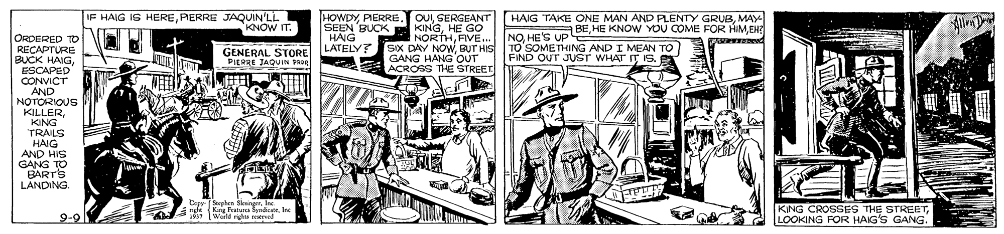 Comic book OCR: IF HAIG IS HEREPERRE JAQUIN'LL KNOW IT. HOWDYSEEN BUCK HAIG LATELY? OUIMAY KINGHE GO NORTHFVE. SIX DAY NOWBUT HIS GANG HANG OUT ACROSS THE STREET A BEEH? ORDERED TO RECAPTURE BUCK HAIGESCAPED CONVICT AND NOTORIOUS KILLERKING TRAILS HAIG AND HIS GANG TO BART'S LANDING. GENERAL STORE PIERRE JAQUIN PROR NOHE'S UPpE TO SOMETHING AND I MEAN TO FIND OUT JUST WHATIT IS. Copy- (Stephon Sksinger. Inc righeKing Featurcs Syndicate. Inc 1937 (World righu reved KING CROSSES THE STREETG 2 LOOKING FOR HAIG'S GANG. 9-9 IF HAIG IS HEREPERRE JAQUIN'LL KNOW IT. HOWDYSEEN BUCK HAIG LATELY? OUISERGEANT HAIG TAKE ONE MAN AND PLENTY GRUBMAY KINGHE GO NORTHFVE. SIX DAY NOWBUT HIS GANG HANG OUT ACROSS THE STREET A BEHE KNOW YOU COME FOR HIMEH? ORDERED TO RECAPTURE BUCK HAIGESCAPED CONVICT AND NOTORIOUS KILLERKING TRAILS HAIG AND HIS GANG TO BART'S LANDING. GENERAL STORE PIERRE JAQUIN PROR NOHE'S UPpE TO SOMETHING AND I MEAN TO FIND OUT JUST WHATIT IS. Copy- (Stephon Sksinger. Inc righeKing Featurcs Syndicate. Inc 1937 (World righu reved KING CROSSES THE STREETG 2 LOOKING FOR HAIG'S GANG. 9-9