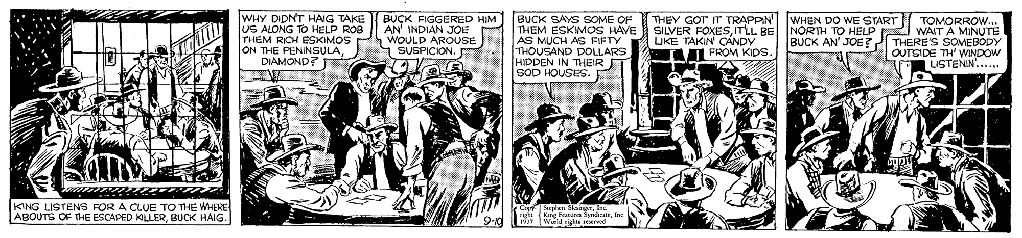 Motor vehicle OCR: WHY DIDNT HAIG TAKE US ALONG TO HELP ROB THEM RICH ESKIMOS ON THE PENINSULADIAMOND? BUCK FIGGERED HIM AN' INDIAN JOE WOULD AROUSE 1 SUSPICION. BUCK SAYS SOME OF THEM ESKIMOS HAVE AS MUCH AS FIFTY THOUSAND DOLLARS HIDDEN IN TnHEIR SOD HOUSES. THEY GOT IT TRAPPIN' WHEN DO WE START SILVER FOXESmLL BE NORTH TO HELP UKE TAKIN CÁNDY A FROM KIps. TOMORROW... WAIT A MINUTE BUCK AN' JOE ? THERE'S SOMEBODY OUTSIDE TH' WINDOW LISTENIN'..... Steck KING LISTENS FOR A CLUE TO THE WHERE ABOUTS OF THE ESCAPED KLLERBUCK HAIG. Kine Feteres SemdicateInc 1917 Werld righs reerved WHY DIDNT HAIG TAKE US ALONG TO HELP ROB THEM RICH ESKIMOS ON THE PENINSULADIAMOND? BUCK FIGGERED HIM AN' INDIAN JOE WOULD AROUSE 1 SUSPICION. BUCK SAYS SOME OF THEM ESKIMOS HAVE AS MUCH AS FIFTY THOUSAND DOLLARS HIDDEN IN TnHEIR SOD HOUSES. THEY GOT IT TRAPPIN' WHEN DO WE START SILVER FOXESmLL BE NORTH TO HELP UKE TAKIN CÁNDY A FROM KIps. TOMORROW... WAIT A MINUTE BUCK AN' JOE ? THERE'S SOMEBODY OUTSIDE TH' WINDOW LISTENIN'..... Steck KING LISTENS FOR A CLUE TO THE WHERE ABOUTS OF THE ESCAPED KLLERBUCK HAIG. Kine Feteres SemdicateInc 1917 Werld righs reerved