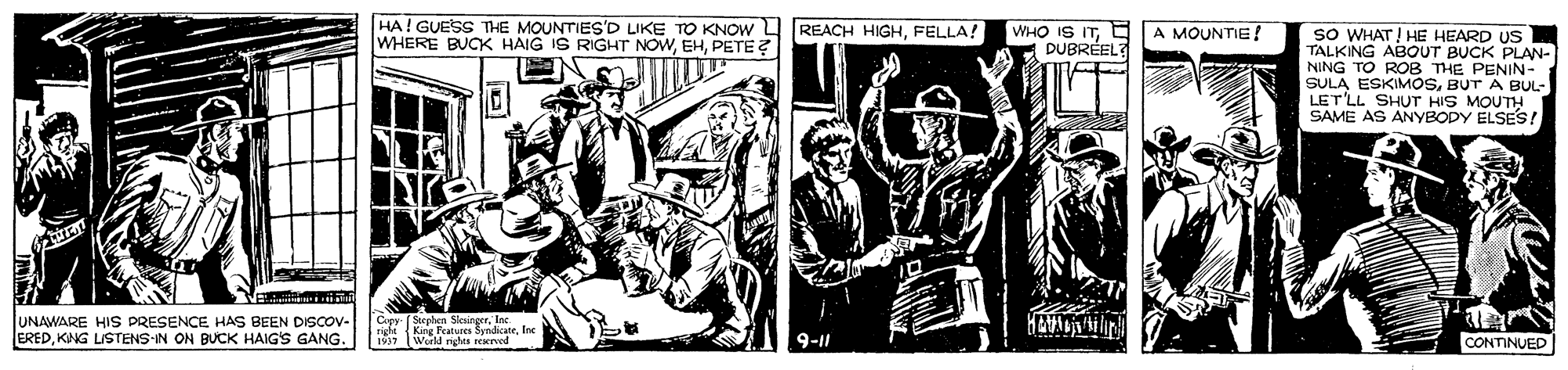 Design OCR: HA! GUESS THE MOUNTIES'D LIKE TO KNOW L REACH HIGHFELLA! WHERE BUCK HAIG IS RIGHT NOWPETE ? WHO IS ITE DUBRÉEL? A MOUNTIE ! sO WHAT! HE HEARD US TALKING ABOUT BUCK PLAN- NING TO ROB THE PENIN- SULA ESKIMOSBUT A BUL- LETLL SHUT HIS MOUTH SAVE AS ANYBODY ELSES! UNAWARE HIS PRESENCE HAS BEEN DISCOV- EREDKING LISTENS-IN ON BUCK HAIG'S GANG. Cpy Se s ateInc 9-11 CONTINUED HA! GUESS THE MOUNTIES'D LIKE TO KNOW L REACH HIGHFELLA! WHERE BUCK HAIG IS RIGHT NOWPETE ? WHO IS ITE DUBRÉEL? A MOUNTIE ! sO WHAT! HE HEARD US TALKING ABOUT BUCK PLAN- NING TO ROB THE PENIN- SULA ESKIMOSBUT A BUL- LETLL SHUT HIS MOUTH SAVE AS ANYBODY ELSES! UNAWARE HIS PRESENCE HAS BEEN DISCOV- EREDKING LISTENS-IN ON BUCK HAIG'S GANG. Cpy Se s ateInc 9-11 CONTINUED