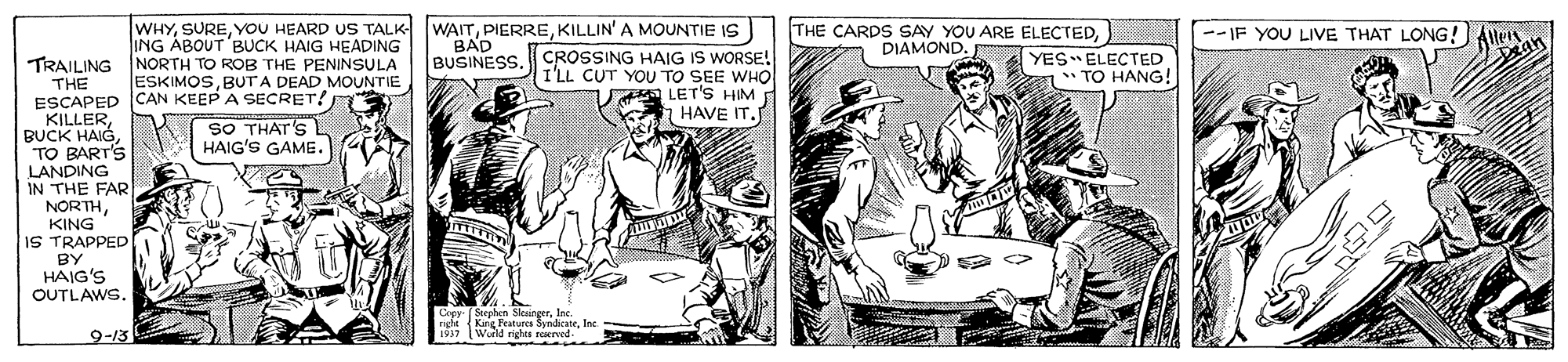 Art OCR: WHYKILLIN' A MOUNTIE IS THE CARDS SAY YOU ARE ELECTEDDIAMOND. --IF YOU LIVE THAT LONG! Allei BAD ING ÁBOUT 'BUCK HAIG HEADING TRAILING NORTH TO ROB THE PENINSULA ESKIMOSBUTA DEAD MOUNTIE YES ELECTED * TO HANG! BUSINESS. CROSSING HAIG IS WORSE! I'LL CUT YOU TO SEE WHO A LET'S HIM HAVE IT. THE ESCAPED CAN KEEP A SECRET! KILLERBUCK HAIG TO BART'S LANDING IN THE FAR NORTHKING IS TRAPPED SO THAT'S HAIG'S GAME. BY HAIG'S OUTLAWS. Cepy (Stephen SkaingerIne. right King Peatures SyndicateInc Wuild rights reerved- 9-13 WHYYOU HEARD US TALK WAITKILLIN' A MOUNTIE IS THE CARDS SAY YOU ARE ELECTEDDIAMOND. --IF YOU LIVE THAT LONG! Allei BAD ING ÁBOUT 'BUCK HAIG HEADING TRAILING NORTH TO ROB THE PENINSULA ESKIMOSBUTA DEAD MOUNTIE YES ELECTED * TO HANG! BUSINESS. CROSSING HAIG IS WORSE! I'LL CUT YOU TO SEE WHO A LET'S HIM HAVE IT. THE ESCAPED CAN KEEP A SECRET! KILLERBUCK HAIG TO BART'S LANDING IN THE FAR NORTHKING IS TRAPPED SO THAT'S HAIG'S GAME. BY HAIG'S OUTLAWS. Cepy (Stephen SkaingerIne. right King Peatures SyndicateInc Wuild rights reerved- 9-13