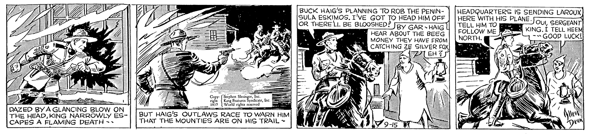 Parallel OCR: BUCK HAIG'S PLANNING TO ROB THE PENIN- SULA ESKIMOS. I'VE GOT TO HEAD HIM OFF OR THERE LL BE BLOOSHED? JBY GAR HAIG HEAR ABOUT THE BEEG MONEY THEYY HAVE FROM CATCHING ZE SILVER FOX I EH ? HEADQUARTERS IS SENDING LAROUX HERE WITH HIS PLANE.JOUSERGEANT TELL HIM TO FOLLOW ME A NORTH. KING. Í TELL HEEM GOOD LUCK! Cepy (Seephen Sleun Kang Peatures ByndicateInc 1937 World rights recrved DAZED BYA GLANCING BLOW ON THE HEADKING NARROWLY ES- CAPES A ÉLAMING DEATH - BUT HAIG'S OUTLAWS RACE TO WARN HIM THAT THE MOUNTIES ARE ON HIS TRAIL - BUCK HAIG'S PLANNING TO ROB THE PENIN- SULA ESKIMOS. I'VE GOT TO HEAD HIM OFF OR THERE LL BE BLOOSHED? JBY GAR HAIG HEAR ABOUT THE BEEG MONEY THEYY HAVE FROM CATCHING ZE SILVER FOX I EH ? HEADQUARTERS IS SENDING LAROUX HERE WITH HIS PLANE.JOUSERGEANT TELL HIM TO FOLLOW ME A NORTH. KING. Í TELL HEEM GOOD LUCK! Cepy (Seephen Sleun Kang Peatures ByndicateInc 1937 World rights recrved DAZED BYA GLANCING BLOW ON THE HEADKING NARROWLY ES- CAPES A ÉLAMING DEATH - BUT HAIG'S OUTLAWS RACE TO WARN HIM THAT THE MOUNTIES ARE ON HIS TRAIL -