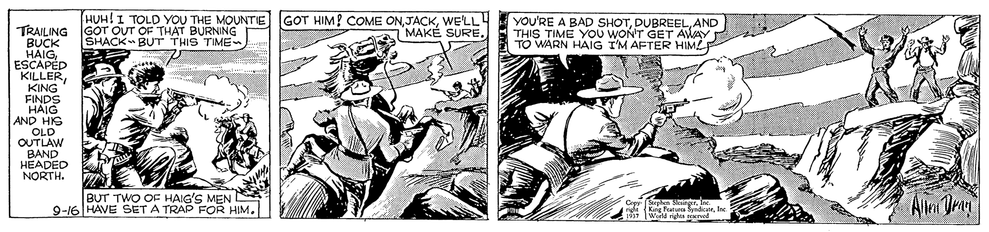 Fictional character OCR: HUH!I TOLD YOU THE MOUNTIE GOT HIM! COME ONWE'LL! MAKÉ SURE YOU'RE A BAD SHOTAND THIS TIME YOU WON'T GET AWAY TO WARN HAIG I'M AFTER HIMEF TRAILING GOT OUT OF THAT BURNING BUCK HAIGESCAPÉD KILLERKING FINDS HAIG AND HIS OLD OUTLAW BAND HEADED NORTH. SHACK BUT THIS TIME BUT TWO OF HAIG'S MEN S 9-16 HAVE SET A TRAP FOR HIM. 19 WM SyndicateInc HUH!I TOLD YOU THE MOUNTIE GOT HIM! COME ONWE'LL! MAKÉ SURE YOU'RE A BAD SHOTAND THIS TIME YOU WON'T GET AWAY TO WARN HAIG I'M AFTER HIMEF TRAILING GOT OUT OF THAT BURNING BUCK HAIGESCAPÉD KILLERKING FINDS HAIG AND HIS OLD OUTLAW BAND HEADED NORTH. SHACK BUT THIS TIME BUT TWO OF HAIG'S MEN S 9-16 HAVE SET A TRAP FOR HIM. 19 WM Syndicate