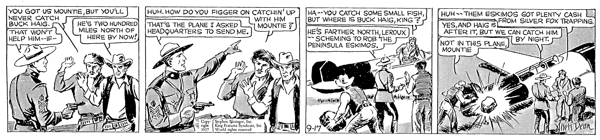 Illustration OCR: YOU GOT US MOUNTIEBUT YOU'LL NEVER CATCH BUCK HAIG. THAT WON'T HELP HIM--IF. HUH. HOW DO YOU FIGGER ON CATCHIN' UP WITH HIM 1 MOUNTIE ? HA --YOU CATrCH SOME SMALL FISHKING? HUH - THEM ESKIMOS GOT PLENTY CASH LD FROM SILVER FOX TRAPPING. HE'S TWO HUNDRED MILES NORTH OF HERE BY NOW! THAT'S THE PLANE I ASKED HEADQUARTERS TO SEND ME. HE'S FARTHER NORTHLEROUX SCHEMING TO ROB THE PENINSULA ESKIMOS. YESAND HAIG IS AFTER ITBUT WE CAN CATCH HIM NOT IN THIS PLANEJBY NIGHT. MOUNTIE Fexura SndicateIoc World nghis roerved 19-17 IkH Dean YOU GOT US MOUNTIEBUT YOU'LL NEVER CATCH BUCK HAIG. THAT WON'T HELP HIM--IF. HUH. HOW DO YOU FIGGER ON CATCHIN' UP WITH HIM 1 MOUNTIE ? HA --YOU CATrCH SOME SMALL FISHBUT WHERE IS BUCK HAIGKING? HUH - THEM ESKIMOS GOT PLENTY CASH LD FROM SILVER FOX TRAPPING. HE'S TWO HUNDRED MILES NORTH OF HERE BY NOW! THAT'S THE PLANE I ASKED HEADQUARTERS TO SEND ME. HE'S FARTHER NORTHLEROUX SCHEMING TO ROB THE PENINSULA ESKIMOS. YESAND HAIG IS AFTER ITBUT WE CAN CATCH HIM NOT IN THIS PLANEJBY NIGHT. MOUNTIE Fexura SndicateIoc World nghis roerved 19-17 IkH Dean