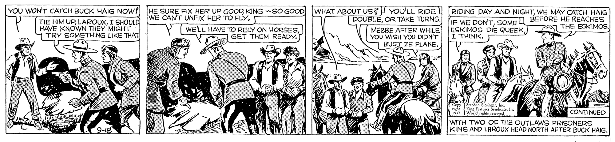 Drawing OCR: WHAT ABOUT us? YOU'LL RIDE DOUBLEOR TAKE TURNS. MEBBE AFTER WHILE YOU WISH YOU DIDN'T BUST ZE PLANE. YOU WON'T CATCH BUCK HAIG NOW! HE SURE FIX HER UP GOODKING SO GOOD RIDING DAY AND NIGHTWE MAY CATCH HAIG WE CAN'T UNFIX HER TO FLY. TIE HIM UPI SHOULD HAVE KNOWN THEY MIGHT. TRY SOMETHING LIKE THAT. IF WE DON'TSOME A BEFORE HE REACHES ESKIMOS DIE QUEEK) I THINK. 07 THE ESKIMOS. WE'LL HAVE TO RELY ON HORSESGET THEM READY. 1912 World righs rered CONTINUED WITH TWO OF THE OUTLAWS PRISONERS KING AND LAROUX HEAD NORTH AFTER BUCK HAIG. WHAT ABOUT us? YOU'LL RIDE DOUBLEOR TAKE TURNS. MEBBE AFTER WHILE YOU WISH YOU DIDN'T BUST ZE PLANE. YOU WON'T CATCH BUCK HAIG NOW! HE SURE FIX HER UP GOODKING SO GOOD RIDING DAY AND NIGHTWE MAY CATCH HAIG WE CAN'T UNFIX HER TO FLY. TIE HIM UPI SHOULD HAVE KNOWN THEY MIGHT. TRY SOMETHING LIKE THAT. IF WE DON'TSOME A BEFORE HE REACHES ESKIMOS DIE QUEEK) I THINK. 07 THE ESKIMOS. WE'LL HAVE TO RELY ON HORSESGET THEM READY. 1912 World righs rered CONTINUED WITH TWO OF THE OUTLAWS PRISONERS KING AND LAROUX HEAD NORTH AFTER BUCK HAIG.