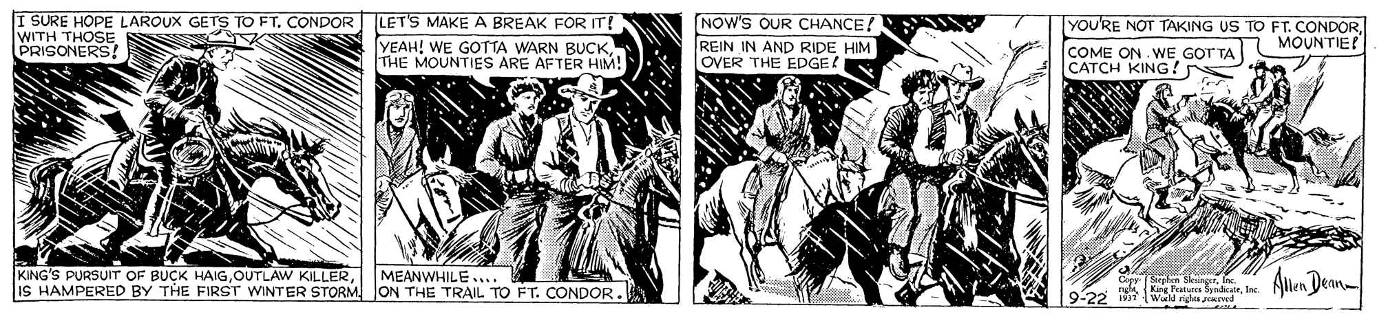 Comic book OCR: I SURE HOPE LAROUX GETS TO FT. CONDOR LET'S MAKEA BREAK FOR IT! WITH THOSE PRISONERS! NOW'S OUR CHANCE! YOU'RE NOT TAKING US TO FT. CONDORCOME ON WE GOT TA CATCH KING? MOUNTIE! YEAH! WE GOTTA WARN BUCK THE MOUNTIES ARE AFTER HIM! REIN IN AND RIDE HIM OVER THE EDGE! KING'S PURSUIT OF BUCK HAIGIS HAMPERED BY THE FIRST WINTER STORM ON THE TRAIL TO FT. CONDOR. Alen Dean MEANWHILE.... 9-22 19 Werld vilus zORed I SURE HOPE LAROUX GETS TO FT. CONDOR LET'S MAKEA BREAK FOR IT! WITH THOSE PRISONERS! NOW'S OUR CHANCE! YOU'RE NOT TAKING US TO FT. CONDORCOME ON WE GOT TA CATCH KING? MOUNTIE! YEAH! WE GOTTA WARN BUCK THE MOUNTIES ARE AFTER HIM! REIN IN AND RIDE HIM OVER THE EDGE! KING'S PURSUIT OF BUCK HAIGOUTLAW KILLERIS HAMPERED BY THE FIRST WINTER STORM ON THE TRAIL TO FT. CONDOR. Alen Dean MEANWHILE.... 9-22 19 Werld vilus zORed