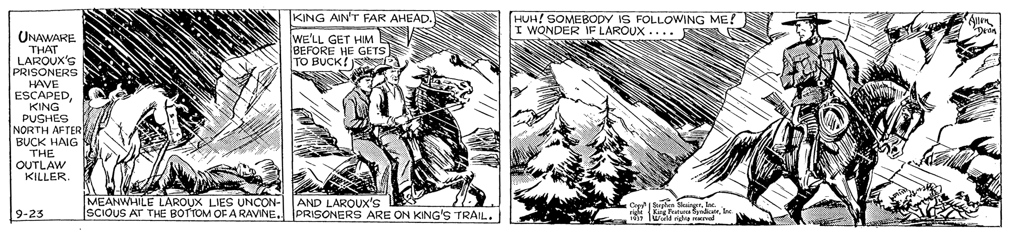 Terrestrial plant OCR: KING AIN'T FAR AHEAD. HUH! SOMEBODY IS FOLLOWING ME? I WONDER IF LAROUX .... WE'LL GET HIM BEFORE HE GETS TO BUCK! UNAWARE THAT LAROUX'S PRISONERS HAVE ESCAPEDKING PUSHES NORTH AFTER BUCK HAIG THE OUTLAW KILLER. MEANWHILE LAROUX LIES UNCON- ISCIOUS AT THE BOTTOM OFA RAVINE.. AND LAROUXx's PRISONERS ARE ON KING'S TRAIL. I Serelien SleinerInc. id KRE Teture Syndicatenc 10 World nghia reaved 9-23 KING AIN'T FAR AHEAD. HUH! SOMEBODY IS FOLLOWING ME? I WONDER IF LAROUX .... WE'LL GET HIM BEFORE HE GETS TO BUCK! UNAWARE THAT LAROUX'S PRISONERS HAVE ESCAPEDKING PUSHES NORTH AFTER BUCK HAIG THE OUTLAW KILLER. MEANWHILE LAROUX LIES UNCON- ISCIOUS AT THE BOTTOM OFA RAVINE.. AND LAROUXx's PRISONERS ARE ON KING'S TRAIL. I Serelien SleinerInc. id KRE Teture Syndicatenc 10 World nghia reaved 9-23