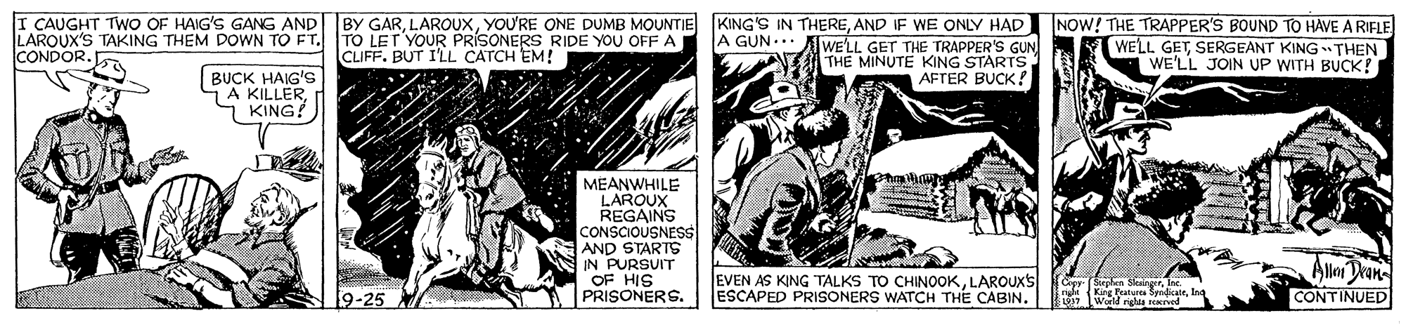 Art OCR: I CAUGHT TWO OF HAIG'S GANG AND BY GARAND IF WE ONLY HAD WE'LL GET THE TRAPPER'S GUN THE MINUTE KING STARTS AFTER BUCK! NOW! THE TRAPPER'S BOUND TO HAVE A RIFLE WELL GETSERGEANT KING THEN WE'LL JOIN UP WITH BUCK! LAROUX'S TAKING THEM DOWN TO FT. TO LET YOUR PRÍSONERS RIDE YOU OFF A CONDOR. A GUN... CLIFF. BUT I'LL CATCH EM! BUCK HAIG'S 7A KILLERKING! hailum MEANWHILE LAROUX REGAINS CONSCIOUSNESS AND STARTS IN PURSUIT OF HIS PRISONERS. EVEN AS KING TALKS TO CHINOOKLAROUXS ESCAPED PRISONERS WATCH THE CABIN. Alor Dran CONTINUED 9-25 r Fatura SyadicatToy lWerl nslta rved I CAUGHT TWO OF HAIG'S GANG AND BY GARYOU'RE ONE DUMB MOUNTIE KING'S IN THEREAND IF WE ONLY HAD WE'LL GET THE TRAPPER'S GUN THE MINUTE KING STARTS AFTER BUCK! NOW! THE TRAPPER'S BOUND TO HAVE A RIFLE WELL GETSERGEANT KING THEN WE'LL JOIN UP WITH BUCK! LAROUX'S TAKING THEM DOWN TO FT. TO LET YOUR PRÍSONERS RIDE YOU OFF A CONDOR. A GUN... CLIFF. BUT I'LL CATCH EM! BUCK HAIG'S 7A KILLERKING! hailum MEANWHILE LAROUX REGAINS CONSCIOUSNESS AND STARTS IN PURSUIT OF HIS PRISONERS. EVEN AS KING TALKS TO CHINOOKLAROUXS ESCAPED PRISONERS WATCH THE CABIN. Alor Dran CONTINUED 9-25 r Fatura SyadicatToy lWerl nslta rved