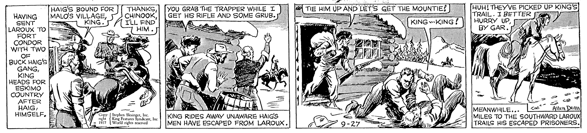 Font OCR: HAIG'S BOUND FOR MALO'S VILLAGEKING." HUH! THEYVE PICKED UP KING'S TRAIL. I BETTER HURRY UP[YOU GRAB THE TRAPPER WHILE I GET HIS RIFLE AND SOME GRUB. TIE HIM UP AND LET'S GET THE MOUNTIE! HAVING SENT LAROUX TO FORT CONDOR WITH TWO OF BUCK HAIG'S GANGKING HEADS FOR ESKIMO COUNTRY (ILL FIND' 7 HIM. KING KING! BY GAR. AFTER HAIGHIMSELF. Allen Dan MEANWHILE... MILES TO THE SOUTHWARD LAROUX TRAILS HIS ESCAPED PRISONERS. Copy- [Serphen SleirgerIne. ngfe (King Peatuees SynhcateIne KING RIDES AWAY UNAWARE HAIG'S MEN HAVE ESCAPED FROM LAROUX. 197 Worlda righes seserved 1997 9-27 HAIG'S BOUND FOR MALO'S VILLAGEKING." HUH! THEYVE PICKED UP KING'S TRAIL. I BETTER HURRY UP[YOU GRAB THE TRAPPER WHILE I GET HIS RIFLE AND SOME GRUB. TIE HIM UP AND LET'S GET THE MOUNTIE! HAVING SENT LAROUX TO FORT CONDOR WITH TWO OF BUCK HAIG'S GANGKING HEADS FOR ESKIMO COUNTRY (ILL FIND' 7 HIM. KING KING! BY GAR. AFTER HAIGHIMSELF. Allen Dan MEANWHILE... MILES TO THE SOUTHWARD LAROUX TRAILS HIS ESCAPED PRISONERS. Copy- [Serphen SleirgerIne. ngfe (King Peatuees SynhcateIne KING RIDES AWAY UNAWARE HAIG'S MEN HAVE ESCAPED FROM LAROUX. 197 Worlda righes seserved 1997 9-27