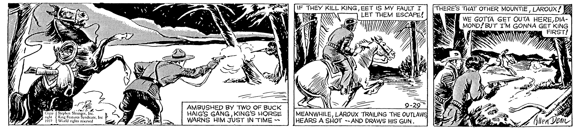 Drawing OCR: THERE'S THAT OTHER MOUNTIELAROUX! WE GOTTA GET OUTA HEREDIA- MOND/ BUT I'M GONNA GET KING FIRST! THEY KILL KINGEET IS MY FAULT I LET THEM ESCAPE! AMBUSHED BY TWO OF BUCK HAIG'S GANGKING'S HORSE WARNS HIM JUST IN TIME 9-29 MEANWHILELAROUX TRAILING THE OUTLAWS HEARS A SHOT -AND DRAWS HIS GUN. King Features Sndicaie. Wirld rghes rEued Suen Dean THERE'S THAT OTHER MOUNTIELAROUX! WE GOTTA GET OUTA HEREDIA- MOND/ BUT I'M GONNA GET KING FIRST! THEY KILL KINGEET IS MY FAULT I LET THEM ESCAPE! AMBUSHED BY TWO OF BUCK HAIG'S GANGKING'S HORSE WARNS HIM JUST IN TIME 9-29 MEANWHILELAROUX TRAILING THE OUTLAWS HEARS A SHOT -AND DRAWS HIS GUN. King Features Sndicaie. Wirld rghes rEued Suen Dean