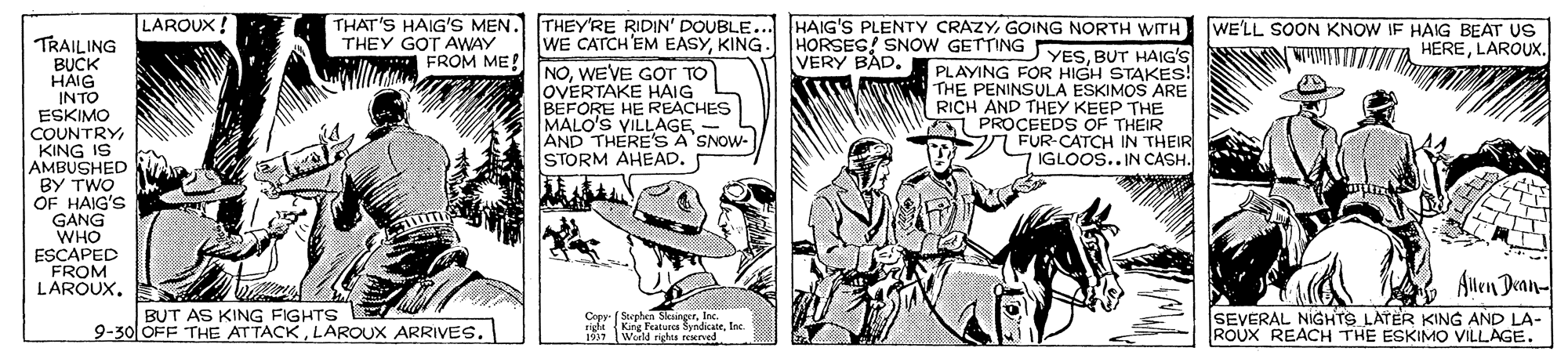 Line art OCR: LAROUX ! THAT'S HAIG'S MEN. THEY'RE RIDIN' DOUBLE... HAIG'S PLENTY CRAZYGOING NORTH WITH HORSEG! SNOW GETTING YESBUT HAIG'S WE'LL SOON KNOW IF HAIG BEAT US HERELAROUX. WE CATCH'EM EASYKING. TRAILING BUCK HAIG INTO ESKIMO COUNTRY KING IS AMBUSHED BY TWO OF HAIG'S GANG WHO ESCAPED FROM LAROUX. THEY GOT AWAY FROM ME! VERY BAD. NOWEVE GOT TO OVERTAKE HAIG BEFORE HE REACHES MALO'S VILLAGE - AND THERE'S A SNOW- STORM AHEAD. PLAYING FOR HIGH STAKES! THE PENINSULA ESKIMOS ARE RICH AND THEY KEEP THE A PROCEEDS OF THEIR i FUR-CATCH IN THEIR IGLOOS.. IN CASH. Allen Dwan- BUT AS KING FIGHTS 9-30 OFF THE ATTACKLAROUX ARRIVES. Copy- ( Sephen SlesingerInc. sigle King Featuees SyndicateInc. 1937 World righes rered SEVERAL NIGHTS LATER KING AND LA- ROUX REACH THE ESKIMO VILLAGE. LAROUX ! THAT'S HAIG'S MEN. THEY'RE RIDIN' DOUBLE... HAIG'S PLENTY CRAZYGOING NORTH WITH HORSEG! SNOW GETTING YESBUT HAIG'S WE'LL SOON KNOW IF HAIG BEAT US HERELAROUX. WE CATCH'EM EASYKING. TRAILING BUCK HAIG INTO ESKIMO COUNTRY KING IS AMBUSHED BY TWO OF HAIG'S GANG WHO ESCAPED FROM LAROUX. THEY GOT AWAY FROM ME! VERY BAD. NOWEVE GOT TO OVERTAKE HAIG BEFORE HE REACHES MALO'S VILLAGE - AND THERE'S A SNOW- STORM AHEAD. PLAYING FOR HIGH STAKES! THE PENINSULA ESKIMOS ARE RICH AND THEY KEEP THE A PROCEEDS OF THEIR i FUR-CATCH IN THEIR IGLOOS.. IN CASH. Allen Dwan- BUT AS KING FIGHTS 9-30 OFF THE ATTACKLAROUX ARRIVES. Copy- ( Sephen SlesingerInc. sigle King Featuees SyndicateInc. 1937 World righes rered SEVERAL NIGHTS LATER KING AND LA- ROUX REACH THE ESKIMO VILLAGE.