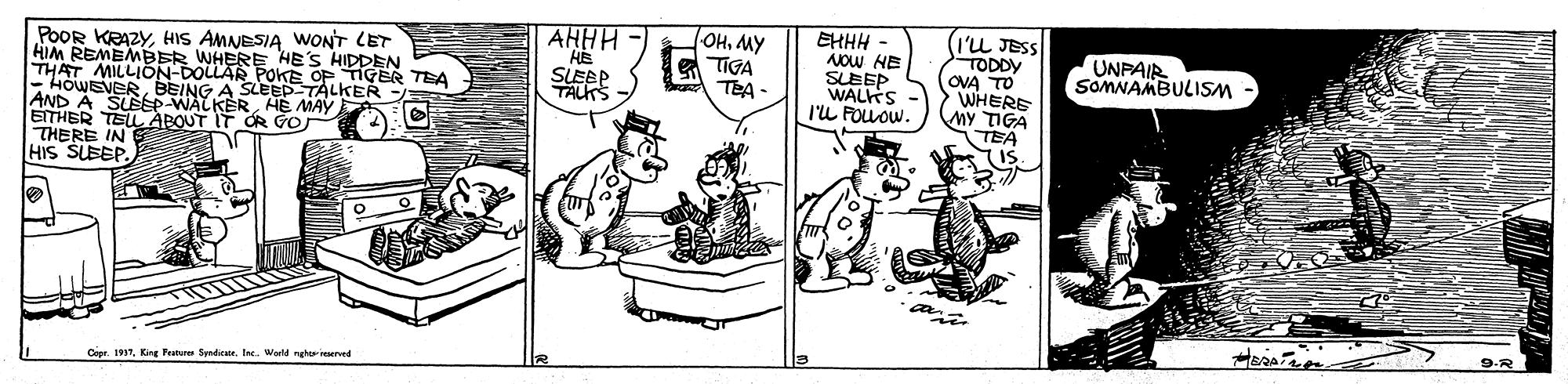 Illustration OCR: AHHH "HE SLEEP TALKS - OHMY TIGA TEA - EHHH NOw HE SLEEP WALKS l'L FOUOW. (I'u JESS TODDY OVA TO WHERE MY TIGA TEA IS POOR KRAZYHIS AMNESIA WONT LET HIM REMEMBER WHERE HE'S THAT MILLISENGAR Pol S HIDDEN TEA UNPAIR SOMNAMBULISM ANOWEVER EITHER TEL ABOUT IT OR GO THERE IN HIS SLEEP. SLEEP WALKERHE MAY 9-R Cier. TKing Fratures Syndiee. I. World nght reered AHHH "HE SLEEP TALKS - OHMY TIGA TEA - EHHH NOw HE SLEEP WALKS l'L FOUOW. (I'u JESS TODDY OVA TO WHERE MY TIGA TEA IS POOR KRAZYHIS AMNESIA WONT LET HIM REMEMBER WHERE HE'S THAT MILLISENGAR Pol S HIDDEN TEA UNPAIR SOMNAMBULISM ANOWEVER EITHER TEL ABOUT IT OR GO THERE IN HIS SLEEP. SLEEP WALKERHE MAY 9-R Cier. TKing Fratures Syndiee. I. World nght reered