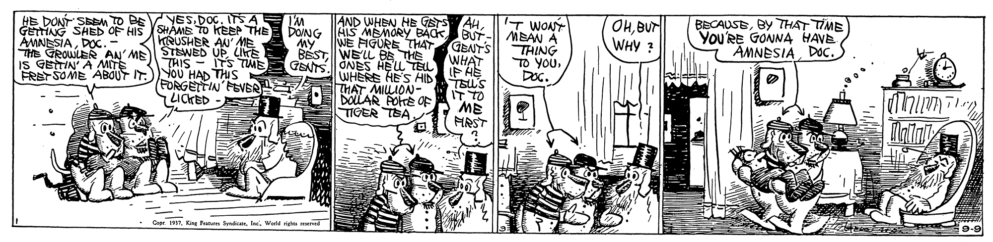 Comic book OCR: YESDOG. ITS A GETTING SHED OF HIS SHÁME TO KEEPTHE KRUSHER AN' ME THE GROWLE AN'ME STEWED UP LiE THIS - ITS TME FREYSOME ABOUT IT)YOU HAD THIS (FORGETTIN'FEVEA HE DONT SEM TO BE AND WHEN HE GETS 'M DONG IT WONY AIS MEMORY BACK BUT-| MEAN A AHBUr WHY ? BECAUSEBY THAT TIME You'RE GONNA HAVE AMNESIADOC. WE FIGURE THATGENT'S WHAT IF HE TEU'S IT TO ME HRST AMNESIADOc.- THING TO YOUDOG. BESTWELL BE THE GEAS ONES HELL TELL WHERE HE'S AID THAT MILLION- DOLAR POTE OF TIGER TEA. IS GETTIN' A MITE LICKED ?? Capr. 1917Warld nighta reserved 9-9 YESDOG. ITS A GETTING SHED OF HIS SHÁME TO KEEPTHE KRUSHER AN' ME THE GROWLE AN'ME STEWED UP LiE THIS - ITS TME FREYSOME ABOUT IT)YOU HAD THIS (FORGETTIN'FEVEA HE DONT SEM TO BE AND WHEN HE GETS 'M DONG IT WONY AIS MEMORY BACK BUT-| MEAN A AHBUr WHY ? BECAUSEBY THAT TIME You'RE GONNA HAVE AMNESIADOC. WE FIGURE THATGENT'S WHAT IF HE TEU'S IT TO ME HRST AMNESIADOc.- THING TO YOUDOG. BESTWELL BE THE GEAS ONES HELL TELL WHERE HE'S AID THAT MILLION- DOLAR POTE OF TIGER TEA. IS GETTIN' A MITE LICKED ? ? Capr. 1917King Fatres SndicateWarld nighta reserved 9-9