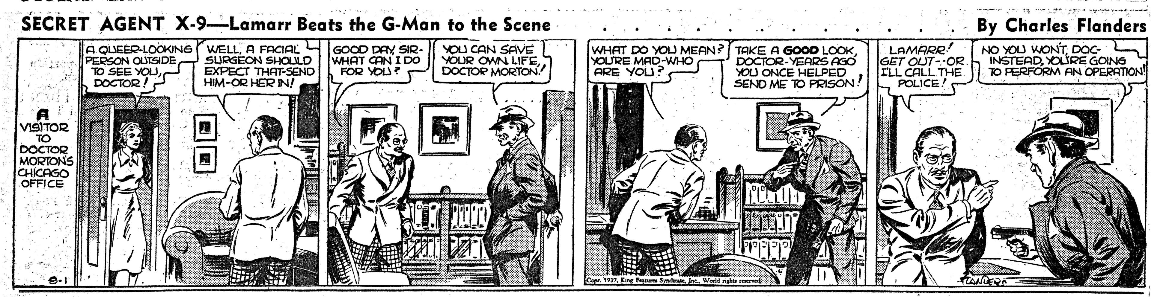 Drawing OCR: SECRET AGENT X-9-Lamarr Beats the G-Man to the Scene By Charles Flanders WHAT DO YOLJ MEAN? TAKE A GOOD LOOKDOCTOR-YEARS AGO YOU ONCE HELPED SEND ME TO PRISON! A QUEERLOOKING (WELLA FACIAL L GOOD DAY SIR- WHAT CANI DO FOR YOU? YOU CAN SAVE YOUR OWN LIFEDOCTOR MORTON LAMARR GET OUT--OR ILL CALL THE POLICE NO YOU WONTDOC- INSTEADYOURE GOING TO PERFORM AN OPERATION PERSON OUTSIDE SURGÉON SHOLILD EXPECT THAT-SEND HIM-OR HERIN! YOURE MAD-WHO ARE YOU? O SEE EYOUDOCTOR!? VISITOR TO DOCTOR ORTONS OFFICE SECRET AGENT X-9-Lamarr Beats the G-Man to the Scene By Charles Flanders WHAT DO YOLJ MEAN? TAKE A GOOD LOOKDOCTOR-YEARS AGO YOU ONCE HELPED SEND ME TO PRISON! A QUEERLOOKING (WELLA FACIAL L GOOD DAY SIR- WHAT CANI DO FOR YOU? YOU CAN SAVE YOUR OWN LIFEDOCTOR MORTON LAMARR GET OUT--OR ILL CALL THE POLICE NO YOU WONTDOC- INSTEADYOURE GOING TO PERFORM AN OPERATION PERSON OUTSIDE SURGÉON SHOLILD EXPECT THAT-SEND HIM-OR HERIN! YOURE MAD-WHO ARE YOU? O SEE EYOUDOCTOR!? VISITOR TO DOCTOR ORTONS OFFICE
