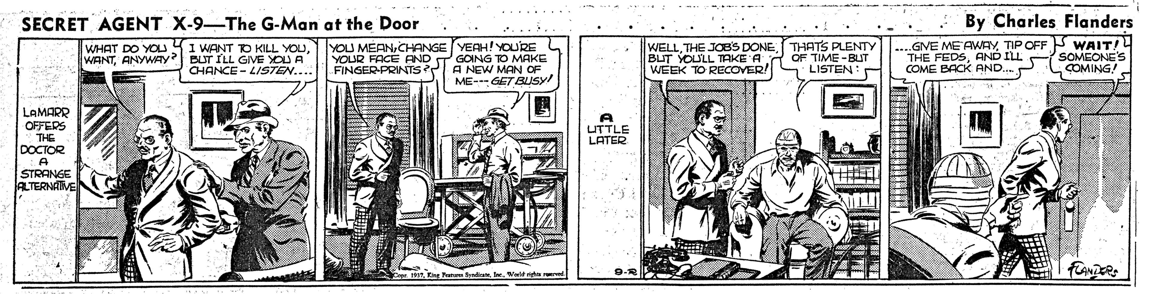 Newspaper OCR: SECRET AGENT X-9-The G-Man at the Door By Charles Flanders WHAT DO YOU YI WANT TO KILL YOUANYWAY BUT ILL GIVE YOU A CHANCE - LISTEN.... YOU MEANCHANGE YEAH! YOURE YOUR FACE AND T GOING TO MAKE A NEW MAN OF ME-GET BUSY! WELLTHE JOBS DONE BLT YOULL TAKE A WEEK TO RECOVER! THATS PLENTY OF TIME -BUT LISTEN: ....GVE ME AWAYTIP OFF WAIT!L THE FEDSAND ILL COME BACK AND. SOMEONE'S COMING! FINGER-PRINTS? LAMARR OFFERS THE DOCTOR A UTTLE LATER STRANGE ALTERNATVE Fatan Sadi IWeld ra rd SECRET AGENT X-9-The G-Man at the Door By Charles Flanders WHAT DO YOU YI WANT TO KILL YOUANYWAY BUT ILL GIVE YOU A CHANCE - LISTEN.... YOU MEANCHANGE YEAH! YOURE YOUR FACE AND T GOING TO MAKE A NEW MAN OF ME-GET BUSY! WELLTHE JOBS DONE BLT YOULL TAKE A WEEK TO RECOVER! THATS PLENTY OF TIME -BUT LISTEN: ....GVE ME AWAYTIP OFF WAIT!L THE FEDSAND ILL COME BACK AND. SOMEONE'S COMING! FINGER-PRINTS? LAMARR OFFERS THE DOCTOR A UTTLE LATER STRANGE ALTERNATVE Fatan Sadi IWeld ra rd