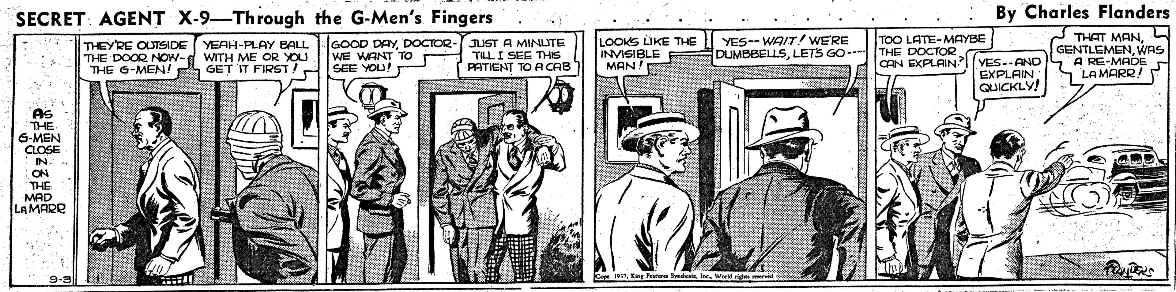 Publication OCR: SECRET: AGENT X-9-Through the G-Men's Fingers By Charles Flanders LOOKS LIKE THE INVISIBLE MAN! YES-- WAIT/ WE'RE DUMBBELLSLETS GO--- THE DOCTOR - THAT MANWAS A RE-MADE LA MARR! TOO LATE-MAYBE THEYRE OUTSIDE THE DOOR NOW- THE G-MEN! YEAH-PLAY BALL WITH ME OR YOU GET IT FIRST/ GOOD DAYDOCTOR- WE WANT TO SEE YOU! JUST A MINUTE TILLI SEE THIS PATIENT TO A CAB CAN EXPLAIN?YES--AND EXPLAIN QUICKLY! AS THE 6-MEN CLOSE IN ON THE MAD LAMARR 9-3 1 SECRET: AGENT X-9-Through the G-Men's Fingers By Charles Flanders LOOKS LIKE THE INVISIBLE MAN! YES-- WAIT/ WE'RE DUMBBELLSLETS GO--- THE DOCTOR - THAT MANWAS A RE-MADE LA MARR! TOO LATE-MAYBE THEYRE OUTSIDE THE DOOR NOW- THE G-MEN! YEAH-PLAY BALL WITH ME OR YOU GET IT FIRST/ GOOD DAYDOCTOR- WE WANT TO SEE YOU! JUST A MINUTE TILLI SEE THIS PATIENT TO A CAB CAN EXPLAIN?YES--AND EXPLAIN QUICKLY! AS THE 6-MEN CLOSE IN ON THE MAD LAMARR 9-3 1