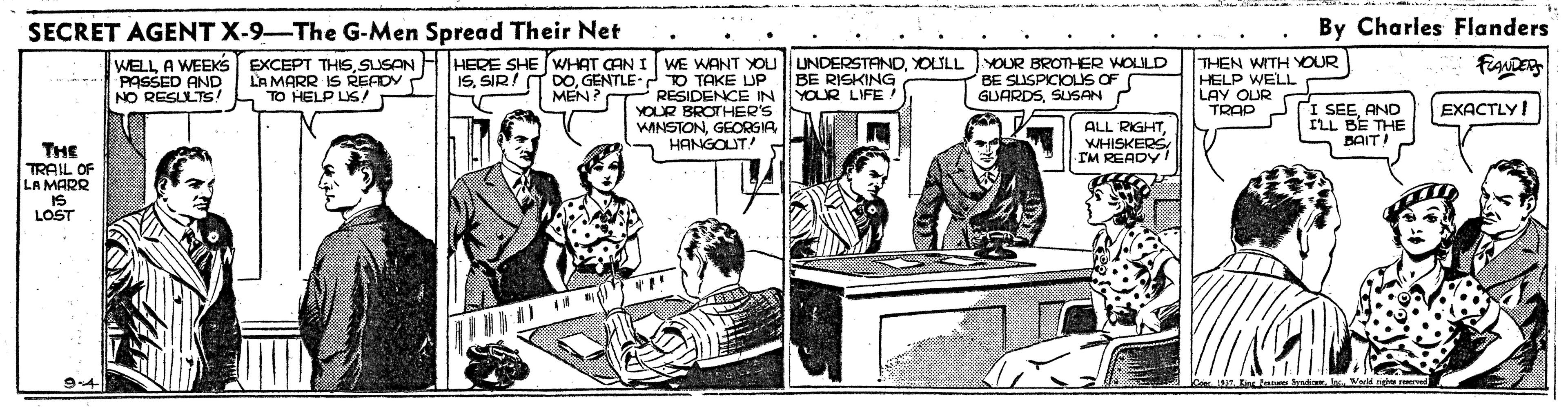 Illustration OCR: SECRET AGENT X-9-The G-Men Spread Their Net By Charles Flanders WELL A WEEKS - PASSED AND NO RESLLTS! EXCEPT THISSUSAN LA MARR IS READY TO HELP LIS! HERE SHE WHAT CAN I WE WANT YOU UNDERSTANDYOLULL YOUR BROTHER WOLULD BE RISKING YOUR LIFE 15GENTLE- TO TAKE UP RESIDENCE IN YOUR BROTHER'S WINSTONGEORGIA HANGOUT! THEN WITH YOUR HELP WELL LAY OUR TRAP BE SUSPICIOLUS OF GUARDSSUSAN MEN? I SEEAND ILL BE THE BAITI EXACTLY! ALL RIGHTWHISKERS IM READY THE TRAIL OF LA MARR IS LOST 9-4 SECRET AGENT X-9-The G-Men Spread Their Net By Charles Flanders WELL A WEEKS - PASSED AND NO RESLLTS! EXCEPT THISSUSAN LA MARR IS READY TO HELP LIS! HERE SHE WHAT CAN I WE WANT YOU UNDERSTANDYOLULL YOUR BROTHER WOLULD BE RISKING YOUR LIFE 15SIR! T DOGENTLE- TO TAKE UP RESIDENCE IN YOUR BROTHER'S WINSTONGEORGIA HANGOUT! THEN WITH YOUR HELP WELL LAY OUR TRAP BE SUSPICIOLUS OF GUARDSSUSAN MEN? I SEEAND ILL BE THE BAITI EXACTLY! ALL RIGHTWHISKERS IM READY THE TRAIL OF LA MARR IS LOST 9-4