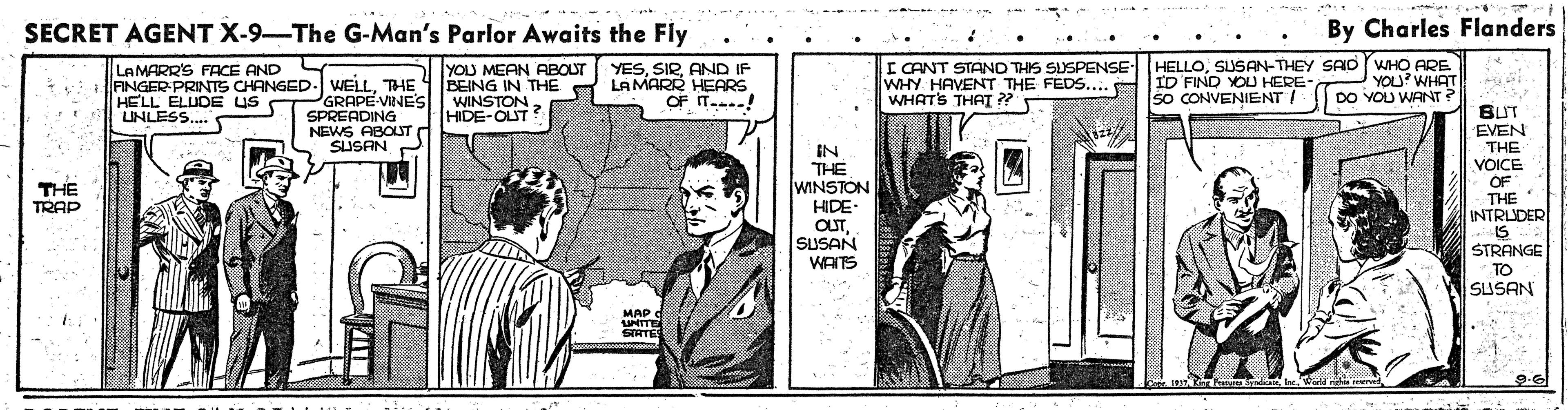 Newspaper OCR: SECRET AGENT X-9-The G-Man's Parlor Awaits the Fly By Charles Flanders YOU MEAN ABOUT 1 BEING IN THE WINSTONHIDE-OUT YESAND IF LAMARR HEARS OF IT...! I CANT STAND THIS SUSPENSE WHY HAVENT THE FEDS... WHATS THAI ?? HELLOSUSAN-THEY SAD WHO ARE ID FIND YOU HERE- SO CONVENIENT / LAMARR'S FACE AND L YOU? WHAT DO YOU WANT? FINGER PRINTS CHANGED- WELLTHE PGRAPE-VINE'S SPREADING NEWS ABOLUT SUSAN HELL ELUDE US LUNLESS. IN THE WINSTON HIDE BUT EVEN THE VOICE OF THE INTRLDER THE TRAP SUSAN WAITS STRANGE TO SUSAN MAP UNITE SIATE SECRET AGENT X-9-The G-Man's Parlor Awaits the Fly By Charles Flanders YOU MEAN ABOUT 1 BEING IN THE WINSTONHIDE-OUT YESAND IF LAMARR HEARS OF IT...! I CANT STAND THIS SUSPENSE WHY HAVENT THE FEDS... WHATS THAI ?? HELLOSUSAN-THEY SAD WHO ARE ID FIND YOU HERE- SO CONVENIENT / LAMARR'S FACE AND L YOU? WHAT DO YOU WANT? FINGER PRINTS CHANGED- WELLTHE PGRAPE-VINE'S SPREADING NEWS ABOLUT SUSAN HELL ELUDE US LUNLESS. IN THE WINSTON HIDE BUT EVEN THE VOICE OF THE INTRLDER THE TRAP SUSAN WAITS STRANGE TO SUSAN MAP UNITE SIATE