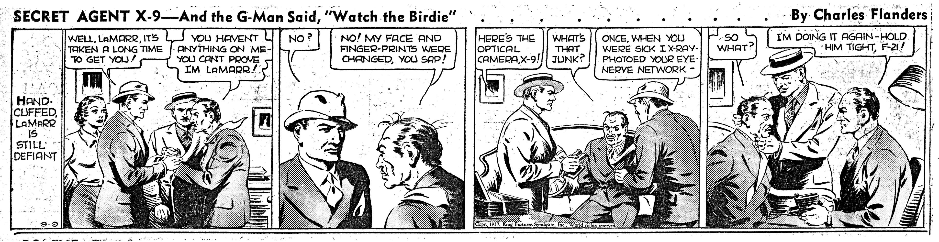 Parallel OCR: SECRET AGENT X-9-And the G-Man Said"Watch the Birdie" By Charles Flanders YOU HAVENT ANYTHING ON ME- YOU CANT PROVE IM LAMARR! IM DOING IT AGAIN-HOLD HIM TIGHTF-21! NO! MY FACE AND WELLITS TAKEN A LONG TIME TO GET YOU! HERE'S THE OPTICAL CAMERAX-9! WHAT'S THAT JUNK? ONCEWHEN YOU WERE SICKIX-RAY. PHOTOED YOUR EYE- NERVE NETWORK - so WHAT? NO FINGER-PRINTS WERE CHANGEDYOU SAP! HAND. CUFFEDLAMARR IS STILL DEFIANT -- -- SECRET AGENT X-9-And the G-Man Said"Watch the Birdie" By Charles Flanders YOU HAVENT ANYTHING ON ME- YOU CANT PROVE IM LAMARR! IM DOING IT AGAIN-HOLD HIM TIGHTF-21! NO! MY FACE AND WELLITS TAKEN A LONG TIME TO GET YOU! HERE'S THE OPTICAL CAMERAX-9! WHAT'S THAT JUNK? ONCEWHEN YOU WERE SICKIX-RAY. PHOTOED YOUR EYE- NERVE NETWORK - so WHAT? NO FINGER-PRINTS WERE CHANGEDYOU SAP! HAND. CUFFEDLAMARR IS STILL DEFIANT -- --