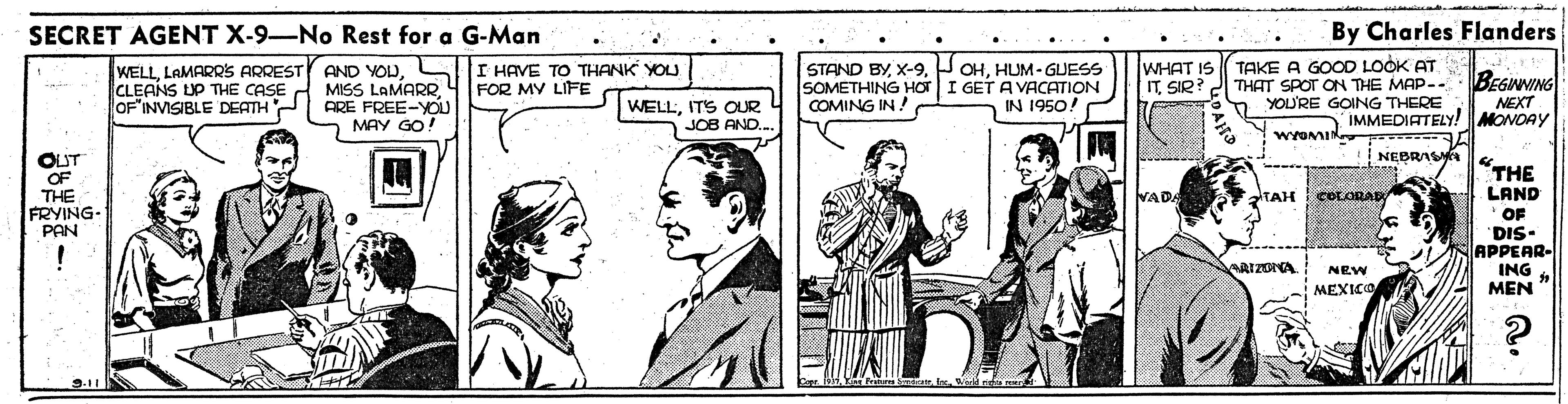 Sharing OCR: SECRET AGENT X-9-No Rest for a G-Man By Charles Flanders WELLLAMARRSs ARREST CLEANS UP THE CASE OF"INVISIBLE DEATH Y AND YOUL MISS LAMARR4 FOR MY LIFE ARE FREE-YOU 2 MAY GO! STAND BYHUM- GUESS SOMETHING HOTI GET A VACATION COMING IN! WHAT IS ITSIR? TAKE A GOOD LOOK AT THAT SPOT ON THE MAP-. YOU'RE GOING THERE I HAVE TO THANK YOU. BEGINNING NEXT IMMEDIATELY! MONOAY IN 1950! WELLITS OUR JOB AND. WYOMIK NEBRA S OUT OF THE FRYING- PAN "THE VADA TAH COLORAR LAND " OF 'DIS- APPEAR- ING MEN " ARIZONA NEW MEXICO 9.11 SECRET AGENT X-9-No Rest for a G-Man By Charles Flanders WELLLAMARRSs ARREST CLEANS UP THE CASE OF"INVISIBLE DEATH Y AND YOUL MISS LAMARR4 FOR MY LIFE ARE FREE-YOU 2 MAY GO! STAND BYP OHHUM- GUESS SOMETHING HOTI GET A VACATION COMING IN! WHAT IS ITSIR? TAKE A GOOD LOOK AT THAT SPOT ON THE MAP-. YOU'RE GOING THERE I HAVE TO THANK YOU. BEGINNING NEXT IMMEDIATELY! MONOAY IN 1950! WELLITS OUR JOB AND. WYOMIK NEBRA S OUT OF THE FRYING- PAN "THE VADA TAH COLORAR LAND " OF 'DIS- APPEAR- ING MEN " ARIZONA NEW MEXICO 9.11