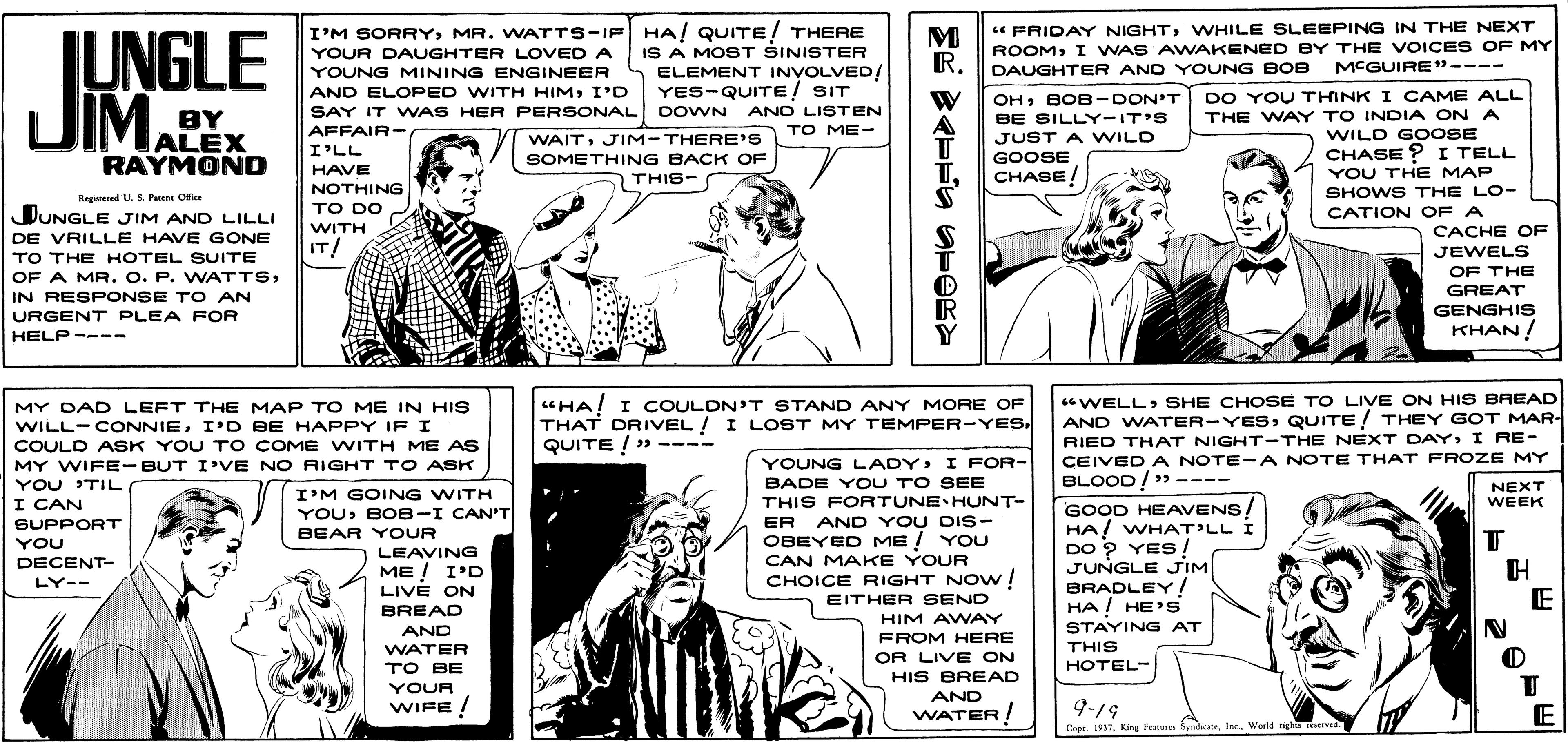 Publication OCR: I'M SORRYMR. WATTS-IF HA! QUITE! THERE IS A MOST SINISTER ELEMENT INVOLVED! YES-QUITE! SIT SAY IT WAS HER PERSONAL DOWN ANO LISTEN " FRIDAY NIGHTWHILE SLEEPING IN THE NEXT ROOMI WAS AWAKENED BY THE VOICE S OF MY DAUGHTER AND YOUNG BOB M RIUNGLE JIMAEX YOUR DAUGHTER LOVED A YOUNG MINING ENGINEER MCGUIRE"---- AND ELOPED WITH HIMI'D OHBOB-DON'T DO YOU THINK I CAME ALL BY ALEX RAYMOND THE WAY TO INDIA ON A WILD GO OSE CHASE ? I TELL YOU THE MAP SHOWS THE LO- BE SILLY-IT'S JUST A WILD AFFAIR- TO ME- WAITJIM-THERE'S SOMETHING BACK OF I'LL GOOSE HAVE CHASE! THIS- NOTHING Regiered U. S Paent Ofiee TO DO DUNGLE JIM AND LILLI CATION OF A WITH CACHE OF DE VRILLE HAVE GONE TO THE HOTEL SUITE OF A MR. O. P. WATTSIN RESPONSE TO AN IT! JEWELS OF THE GREAT GENGHIS KHAN! URGENT PLEA FOR HELP ---- Y MY DAD LEFT THE MAP TO ME IN HIS WILL-CONNIEI'D BE HAPPY IF I COULD ASK YOU T o COME WITH ME AS "HA! I COULDN'T STAND ANY MORE OF THAT DRIVEL ! I LOST MY TEMPER-YES QUITE ! » ---- WELLSHE CHOSE TO LIVE ON HIS BREAD AND WATER-YESQUITE ! THEY GOT MAR- RIED THAT NIGHT-THE NEXT DAYI RE- CEIVED A NOTE -A NOTE THAT FFROZE MY BLOOD! >> ---- YOUNG LADY> I FOR- BADE Y OU TO SEE THIS FORTUNE HUNT- ER AND YOU DIs- OBEYED ME ! YOU CAN MAKE YOUR CHOICE RIGHT NOw! EITHER SEND MY WIFE-BUT I'VE NO RIGHT TO ASK YOU TIL I CAN NEXT WEEK I'M GOING WITH YOUBOB-I CAN'T BEAR YOUR LEAVING ME ! I'D GOOD HEAVENS HA! WHAT'LL I DO 9 YES ! JUNGLE JIM BRADLEY / HA ! HE's SUPPORT YOU DECENT- LY-- LIVE ON E BREAD HIM AWVAY FROM HERE AND WATER TO BE STAYING AT THIS ?OTEL- OR LIVE ON HIS BREAD YOUR AND WIFE! WATER! 9-19 E Cepr. 1937InK. Weeld ngha otvee I'M SORRYMR. WATTS-IF HA! QUITE! THERE IS A MOST SINISTER ELEMENT INVOLVED! YES-QUITE! SIT SAY IT WAS HER PERSONAL DOWN ANO LISTEN " FRIDAY NIGHTWHILE SLEEPING IN THE NEXT ROOMI WAS AWAKENED BY THE VOICE S OF MY DAUGHTER AND YOUNG BOB M RIUNGLE JIMAEX YOUR DAUGHTER LOVED A YOUNG MINING ENGINEER MCGUIRE"---- AND ELOPED WITH HIMI'D OHBOB-DON'T DO YOU THINK I CAME ALL BY ALEX RAYMOND THE WAY TO INDIA ON A WILD GO OSE CHASE ? I TELL YOU THE MAP SHOWS THE LO- BE SILLY-IT'S JUST A WILD AFFAIR- TO ME- WAITJIM-THERE'S SOMETHING BACK OF I'LL GOOSE HAVE CHASE! THIS- NOTHING Regiered U. S Paent Ofiee TO DO DUNGLE JIM AND LILLI CATION OF A WITH CACHE OF DE VRILLE HAVE GONE TO THE HOTEL SUITE OF A MR. O. P. WATTSIN RESPONSE TO AN IT! JEWELS OF THE GREAT GENGHIS KHAN! URGENT PLEA FOR HELP ---- Y MY DAD LEFT THE MAP TO ME IN HIS WILL-CONNIEI'D BE HAPPY IF I COULD ASK YOU T o COME WITH ME AS "HA! I COULDN'T STAND ANY MORE OF THAT DRIVEL ! I LOST MY TEMPER-YES QUITE ! » ---- WELLSHE CHOSE TO LIVE ON HIS BREAD AND WATER-YESQUITE ! THEY GOT MAR- RIED THAT NIGHT-THE NEXT DAYI RE- CEIVED A NOTE -A NOTE THAT FFROZE MY BLOOD! >> ---- YOUNG LADY> I FOR- BADE Y OU TO SEE THIS FORTUNE HUNT- ER AND YOU DIs- OBEYED ME ! YOU CAN MAKE YOUR CHOICE RIGHT NOw! EITHER SEND MY WIFE-BUT I'VE NO RIGHT TO ASK YOU TIL I CAN NEXT WEEK I'M GOING WITH YOUBOB-I CAN'T BEAR YOUR LEAVING ME ! I'D GOOD HEAVENS HA! WHAT'LL I DO 9 YES ! JUNGLE JIM BRADLEY / HA ! HE's SUPPORT YOU DECENT- LY-- LIVE ON E BREAD HIM AWVAY FROM HERE AND WATER TO BE STAYING AT THIS ?OTEL- OR LIVE ON HIS BREAD YOUR AND WIFE! WATER! 9-19 E Cepr. 1937King Peatures SyndicateInK. Weeld ngha otvee