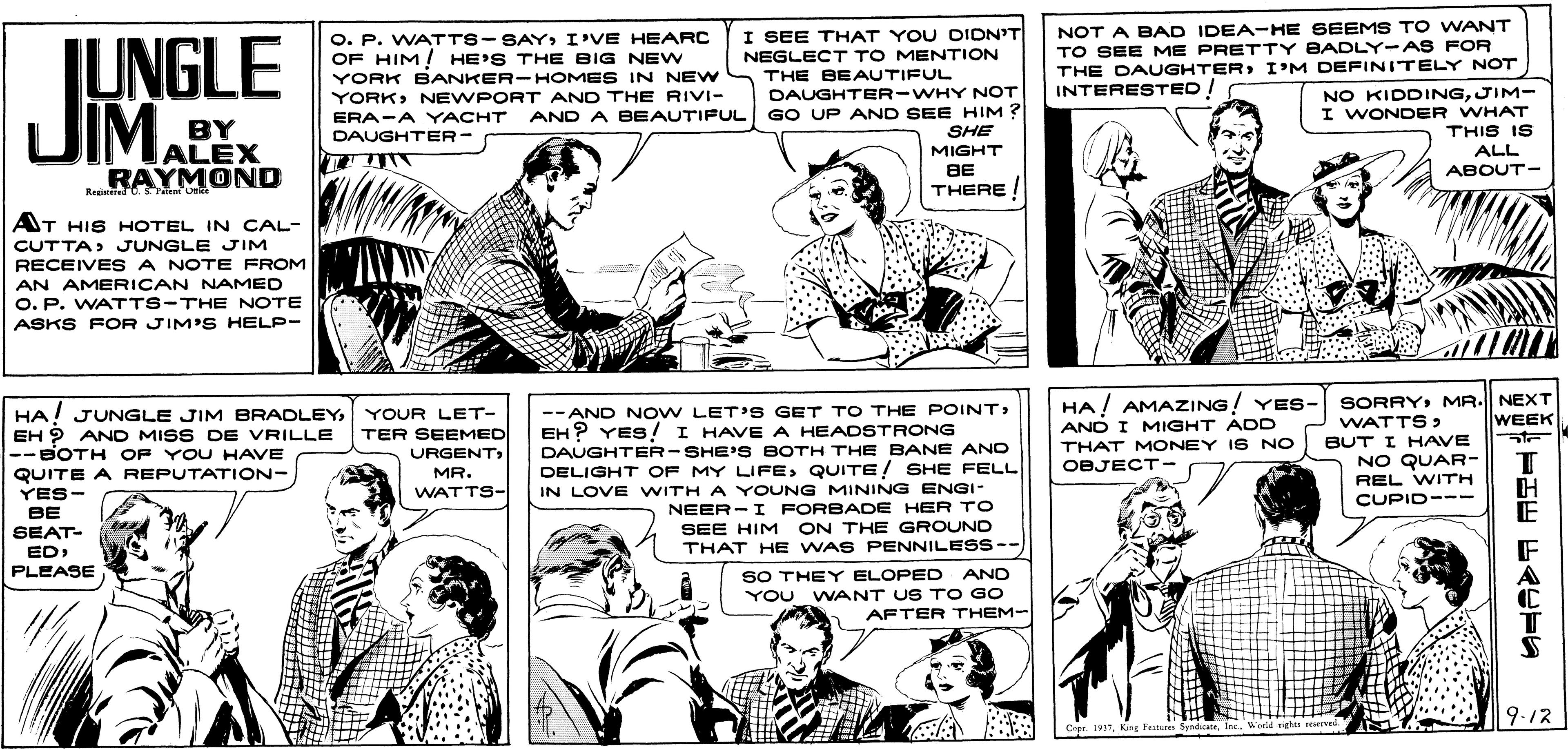 Font OCR: O. P. WATTS-SAYI'VE HEARC OF HIM! HE'S THE BIG NEW YORK BANKER-HOMES IN NEW YORKNEWPORT AND THE RIVI- I SEE THAT YOU DIDN'T NEGLECT TO MENTION NOT A BAD IDEA-HE SEEMS TO WANT TO SEE ME PRETTY BADLY-AS FOR THE DAUGHTERI'M DEFINITELY NOT INTERESTED! IUNGLE UIMALEX THE BEAUTIFUL DAUGHTER-WHY NOT AND A BEAUTIFUL GO UP AND SEE HIM ? SHE MIGHT BE THERE ! NO KIDDINGJIM- I WONDER WHAT THIS IS ALL BY ERA-A YACHT DAUGHTER- RAYMOND ABOUT- AT HIS HOTEL IN CAL- CUTTA JUNGLE JIM RECEIVE S A NOTE FROM AN AMERICAN NAMED O. P. WATTS-THE NOTE ASKS FOR JIM'S HELP- SORRY MR. NEXT WATTS > BUT I HAVE NO QUAR- HA! AMAZING! YES- HA! JUNGLE JIM BRADLEYYOUR LET- EH ? AND MISS DE VRILLE --BOTH OF YO U HAVE QUITE A REPUTATION- YES- --AND NOW LET'S GET TO THE POINT) WEEK AND I MIGHT ADD THAT M ONEY IS NO OBJECT- TER SEEMED EH ? YES! I HAVE A HEADSTRONG DAUGHTER-SHE' S BOTH THE BANE AND DELIGHT OF MY LIFEQUITE! SHE FELL IN LOVE WITH A YOUNG MINING ENGI- NEER- I FORBADE HER TO SEE HIM ON THE GROUND THAT HE WAS PENNILESS-- URGENTMR. REL WITH WATTS- CUPID--- BE SEAT- ED PLEASE SO THEY ELOPED AND YOU WANT US TO GO AFTER THEM- 9-12 Cpr 1957World t reserved. O. P. WATTS-SAYI'VE HEARC OF HIM! HE'S THE BIG NEW YORK BANKER-HOMES IN NEW YORKNEWPORT AND THE RIVI- I SEE THAT YOU DIDN'T NEGLECT TO MENTION NOT A BAD IDEA-HE SEEMS TO WANT TO SEE ME PRETTY BADLY-AS FOR THE DAUGHTERI'M DEFINITELY NOT INTERESTED! IUNGLE UIMALEX THE BEAUTIFUL DAUGHTER-WHY NOT AND A BEAUTIFUL GO UP AND SEE HIM ? SHE MIGHT BE THERE ! NO KIDDINGJIM- I WONDER WHAT THIS IS ALL BY ERA-A YACHT DAUGHTER- RAYMOND ABOUT- AT HIS HOTEL IN CAL- CUTTA JUNGLE JIM RECEIVE S A NOTE FROM AN AMERICAN NAMED O. P. WATTS-THE NOTE ASKS FOR JIM'S HELP- SORRY MR. NEXT WATTS > BUT I HAVE NO QUAR- HA! AMAZING! YES- HA! JUNGLE JIM BRADLEYYOUR LET- EH ? AND MISS DE VRILLE --BOTH OF YO U HAVE QUITE A REPUTATION- YES- --AND NOW LET'S GET TO THE POINT) WEEK AND I MIGHT ADD THAT M ONEY IS NO OBJECT- TER SEEMED EH ? YES! I HAVE A HEADSTRONG DAUGHTER-SHE' S BOTH THE BANE AND DELIGHT OF MY LIFEQUITE! SHE FELL IN LOVE WITH A YOUNG MINING ENGI- NEER- I FORBADE HER TO SEE HIM ON THE GROUND THAT HE WAS PENNILESS-- URGENTMR. REL WITH WATTS- CUPID--- BE SEAT- ED PLEASE SO THEY ELOPED AND YOU WANT US TO GO AFTER THEM- 9-12 Cpr 1957King Festures SyndWorld t reserved.