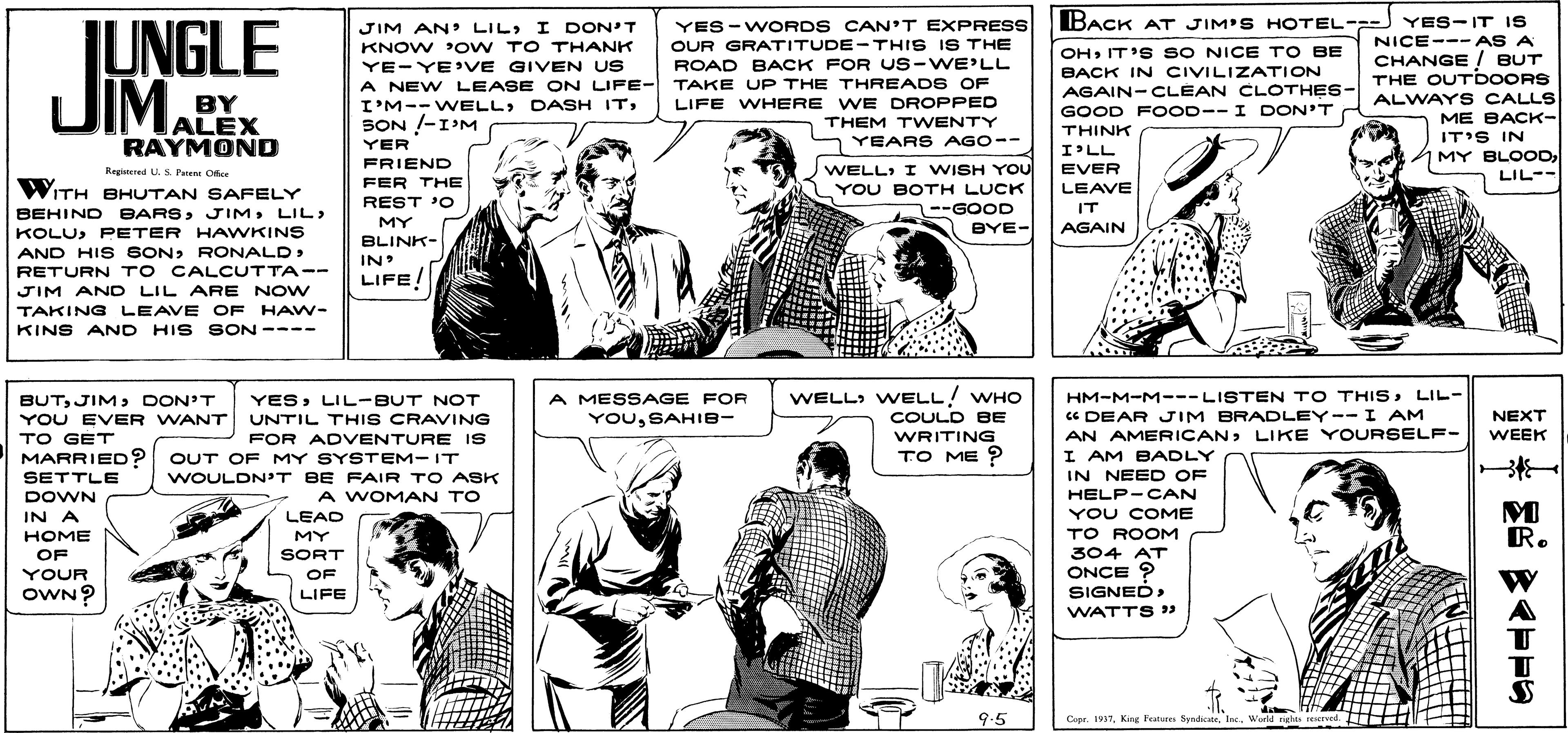 Newspaper OCR: IUNGLE JIMA JIM AN LILI DON'T KNOW PoW TO THANK YE-YE VE GIVEN US A NEW LEASE ON LIFE- I'M--WELLSON !-I'M YES-WORDS CAN'T EXPRESS OUR GRATITUDE -THIS I S THE ROAD BACK FOR US-WE'LL TAKE UP THE THREADS OF LIFE WHERE WE DROPPED THEM TWENTY BACK AT JIM'S HOTEL-- YES-IT IS NICE--- AS A CHANGE BUT THE OUTDOORS OHIT'S SO NICE TO BE BACK IN CIVILIZATION AGAIN-CLÉAN CLOTHES- GOOD F OOD--I DON'T BY ALEX RAYMOND ALWAYS CALLS ME BACK- IT'S IN MY BLOODLIL-- THINK YEARS AGO-- YER FRIEND FER THE REST 'O I'LL WELLI WISH YOU YOU BOTH LUCK --GOOD BYE- Regineed U. S Paen Ofke EVER LEAVE WITH BHUTAN SAFELY BEHIND BARSLIL IT MY AGAIN KOLUPETER HAVWKINS AND HIS SONRETURN TO CALCUTTA-- BLINK- IN LIFE! JIM AND LIL ARE NOVW TAKING LEAVE OF HAW- KINS AND HIS SON ---- WELL WELL! WHO BUTDON'T YOU EVER WANT TO GET MARRIED? SETTLE HM-M-M---LISTEN TO THISLIL- Ce DEAR JIM BRADLEY--I AM AN AMERICANLIKE YOURSELF- I AM BADLY IN NEED OF A MESSAGE FOR YOuSAHIB- YESLIL-BUT NOT UNTIL THIS CRAVING NEXT COULD BE WRITING TO ME ? WEEK FOR ADVENTURE IS OUT OF MY SYST EM-IT WOULDN'T BE FAIR TO ASK A WOMAN TO HELP-CAN YOU COME TO ROOM DOWN IN A LEAD R. HOME MY 304 AT ONCE ? SIGNED > OF SORT YOUR OF OWN? LIFE WATTS » 9.5 Copr. 193TWorld rghts rered IUNGLE JIMA JIM AN LILI DON'T KNOW PoW TO THANK YE-YE VE GIVEN US A NEW LEASE ON LIFE- I'M--WELLDASH ITSON !-I'M YES-WORDS CAN'T EXPRESS OUR GRATITUDE -THIS I S THE ROAD BACK FOR US-WE'LL TAKE UP THE THREADS OF LIFE WHERE WE DROPPED THEM TWENTY BACK AT JIM'S HOTEL-- YES-IT IS NICE--- AS A CHANGE BUT THE OUTDOORS OHIT'S SO NICE TO BE BACK IN CIVILIZATION AGAIN-CLÉAN CLOTHES- GOOD F OOD--I DON'T BY ALEX RAYMOND ALWAYS CALLS ME BACK- IT'S IN MY BLOODLIL-- THINK YEARS AGO-- YER FRIEND FER THE REST 'O I'LL WELLI WISH YOU YOU BOTH LUCK --GOOD BYE- Regineed U. S Paen Ofke EVER LEAVE WITH BHUTAN SAFELY BEHIND BARSLIL IT MY AGAIN KOLUPETER HAVWKINS AND HIS SONRETURN TO CALCUTTA-- BLINK- IN LIFE! JIM AND LIL ARE NOVW TAKING LEAVE OF HAW- KINS AND HIS SON ---- WELL WELL! WHO BUTDON'T YOU EVER WANT TO GET MARRIED? SETTLE HM-M-M---LISTEN TO THISLIL- Ce DEAR JIM BRADLEY--I AM AN AMERICANLIKE YOURSELF- I AM BADLY IN NEED OF A MESSAGE FOR YOuSAHIB- YESLIL-BUT NOT UNTIL THIS CRAVING NEXT COULD BE WRITING TO ME ? WEEK FOR ADVENTURE IS OUT OF MY SYST EM-IT WOULDN'T BE FAIR TO ASK A WOMAN TO HELP-CAN YOU COME TO ROOM DOWN IN A LEAD R. HOME MY 304 AT ONCE ? SIGNED > OF SORT YOUR OF OWN? LIFE WATTS » 9.5 Copr. 193TKrg Features SyndicateWorld rghts rered