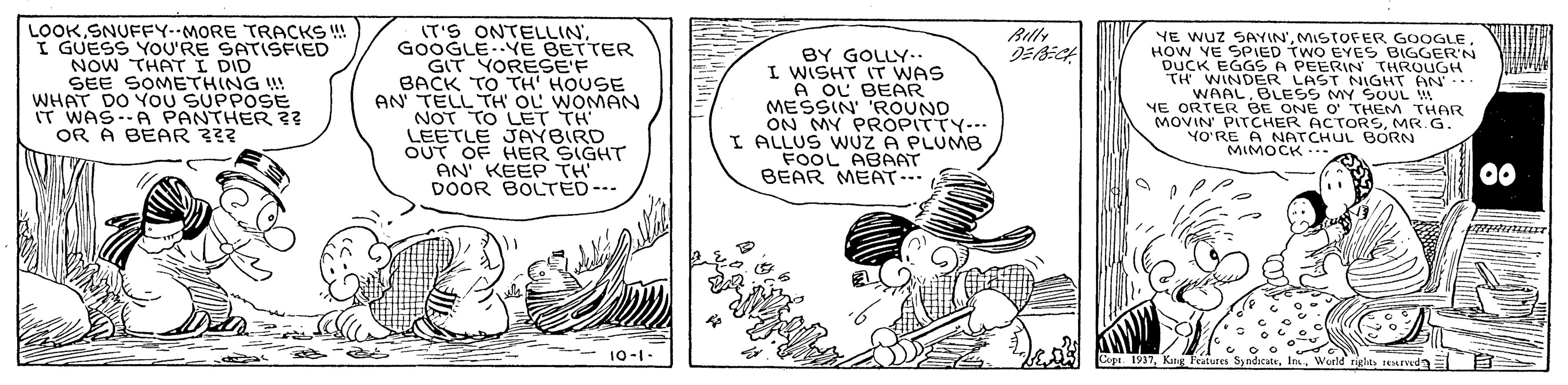Line art OCR: LOOKSNUFFY--MORE TRACKS ! I GUESS YOU'RE SATISFIED NOW THATI DID SEE SOMETHING WHAT DO YOU SUPPOSE IT WAS--A PANTHER ?? OR A BEAR ??? (T'S ONTELLINGOOGLE..YE BETTER GIT YORESE'F BACK TO TH' HOUSE AN TELL TH OL WOMAN NOT TO LET TH LEETLE JAYBIRD OUT OF HER SIGHT AN' KEEP TH DOOR BOLTED--- Rilly BY GOLLY.. I WISHT IT WAS A OL BEAR MESSIN 'ROUND ON MY PROPITTY--- I ALLUS WUZ A PLUMB FOOL ABAAT BEAR MEAT... YE WUZ SAYIN'MISTOFER GOOGLE HOW VE SPIED TWO EYES BIGGER'N DUCK EGGS A PEERIN THROUGH TH WINDER LAST NIGHT AN.. WAAL. BLESS MY SOUL YE ORTER BE ONE o THEM THAR MOVIN' PITCHER ACTORSMR. G. YO'RE A NATCHUL BORN MIMOCK -.. 00 10-1- Cope. 1937Woeld rigles ed LOOKSNUFFY--MORE TRACKS ! I GUESS YOU'RE SATISFIED NOW THATI DID SEE SOMETHING WHAT DO YOU SUPPOSE IT WAS--A PANTHER ?? OR A BEAR ??? (T'S ONTELLINGOOGLE..YE BETTER GIT YORESE'F BACK TO TH' HOUSE AN TELL TH OL WOMAN NOT TO LET TH LEETLE JAYBIRD OUT OF HER SIGHT AN' KEEP TH DOOR BOLTED--- Rilly BY GOLLY.. I WISHT IT WAS A OL BEAR MESSIN 'ROUND ON MY PROPITTY--- I ALLUS WUZ A PLUMB FOOL ABAAT BEAR MEAT... YE WUZ SAYIN'MISTOFER GOOGLE HOW VE SPIED TWO EYES BIGGER'N DUCK EGGS A PEERIN THROUGH TH WINDER LAST NIGHT AN.. WAAL. BLESS MY SOUL YE ORTER BE ONE o THEM THAR MOVIN' PITCHER ACTORSMR. G. YO'RE A NATCHUL BORN MIMOCK -.. 00 10-1- Cope. 1937Kang Features Sy ndicateWoeld rigles ed