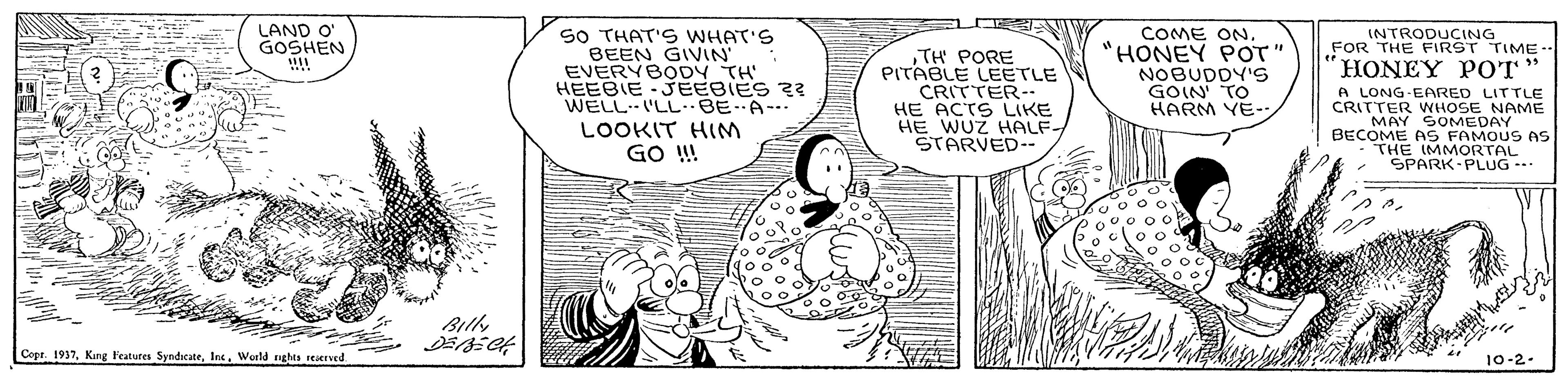 Art OCR: COME ON. "HONEY POT' NOBUDDY's GOIN TO HARM YE- LAND O' GOSHEN SO THAT'S WHAT'S BEEN GIVIN' EVERYBODY TH' HEEBIE-JEEBIES ?? WELL LL-BE A- LOOKIT HIM GO ! INTRODUCING FOR THE FIRST TIME HONEY POT PITABLE LEETLE CRITTER- HE ACTS LIKE HE WUZ HALF STARVED-- A LONG EARED LITTLE CRITTER WHOSE NAME MAY SOMEDAY BECOME AS FAMOUS AS THE IMMORTAL SPARK-PLUG --- Bily Copr. 1917World nghts reKrved 10-2- COME ON. "HONEY POT' NOBUDDY's GOIN TO HARM YE- LAND O' GOSHEN SO THAT'S WHAT'S BEEN GIVIN' EVERYBODY TH' HEEBIE-JEEBIES ?? WELL LL-BE A- LOOKIT HIM GO ! INTRODUCING FOR THE FIRST TIME HONEY POT PITABLE LEETLE CRITTER- HE ACTS LIKE HE WUZ HALF STARVED-- A LONG EARED LITTLE CRITTER WHOSE NAME MAY SOMEDAY BECOME AS FAMOUS AS THE IMMORTAL SPARK-PLUG --- Bily Copr. 1917King Features SyndicateWorld nghts reKrved 10-2-