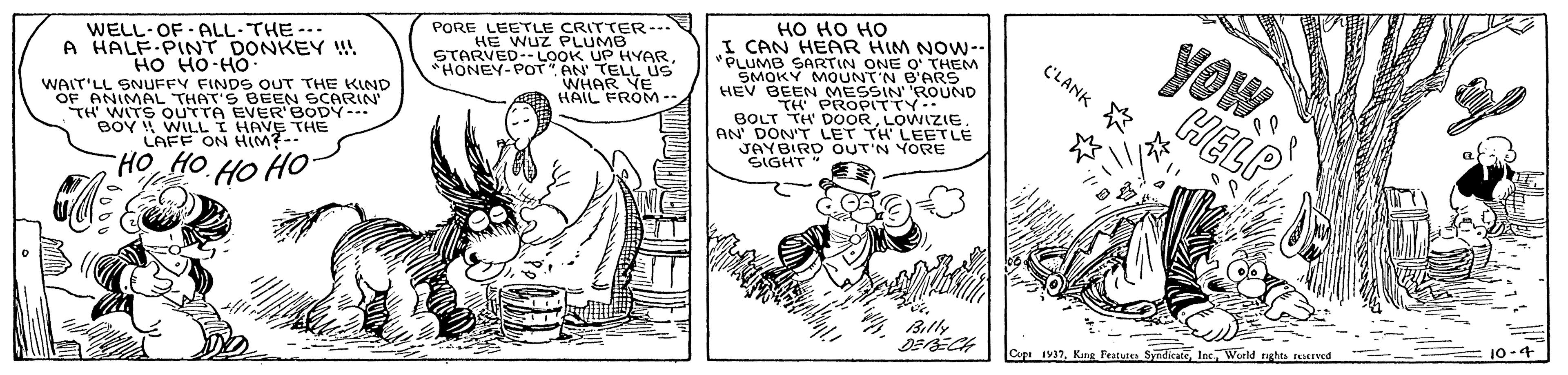 Rectangle OCR: ?? ?? ?? CAN HEAR HIM NOW-. "PLUMB SARTIN ONE O' THEM SMOKY MOUNT'N B'ARS HEV BEEN MESSIN 'ROUND ? PROPITV… BOLT TH DOORYOW CHELP WELL-OF ALL-THE-- A HALF-PINT DONKEY !! HO HO-HO PORE LEETLE CRITTER--- HE WUZ PLUMB STARVED--LOOK UP HYARHONEY-POT" AN TELL US WHAR YE HAIL FROM CLANK * WAIT'LL SNUFFY FINDS OUT THE KIND OF TH MMAL BOY WILLI HAVE THE oTHAT ER BODYIN AN' DON'T LETIA EETLE YORE LAFF ON HIM?-- JAYBIRD SIGHT HO HO HO HO Billy 10-4 Cepr 1937Inc. World ?? ?? ?? CAN HEAR HIM NOW-. "PLUMB SARTIN ONE O' THEM SMOKY MOUNT'N B'ARS HEV BEEN MESSIN 'ROUND ? PROPITV … BOLT TH DOORYOW CHELP WELL-OF ALL-THE-- A HALF-PINT DONKEY !! HO HO-HO PORE LEETLE CRITTER--- HE WUZ PLUMB STARVED--LOOK UP HYARHONEY-POT" AN TELL US WHAR YE HAIL FROM CLANK * WAIT'LL SNUFFY FINDS OUT THE KIND OF TH MMAL BOY WILLI HAVE THE oTHAT ER BODYIN AN' DON'T LETIA EETLE YORE LAFF ON HIM?-- JAYBIRD SIGHT HO HO HO HO Billy 10-4 Cepr 1937Kine Fratutea SyedicateInc. World