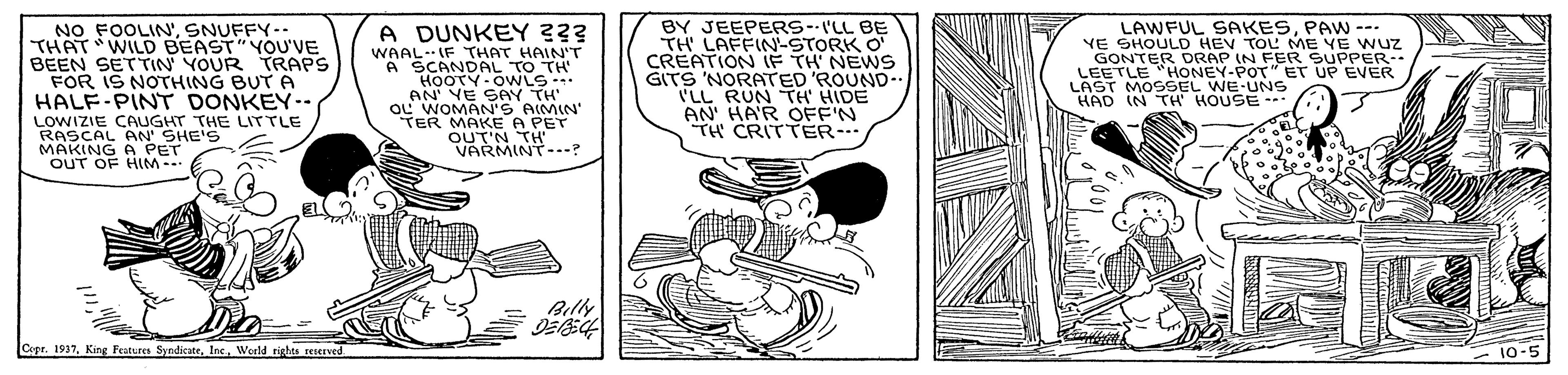 Illustration OCR: NO FOOLIN'SNUFFY-- THAT WILD BEAST"YOU'VE BEEN SETTIN YOUR TRAPS FOR IS NOTHING BUT A HALF-PINT DONKEY-- BY JEEPERS--I'LL BE TH LAFFIN-STORK O A DUNKEY 33? WAAL-IF THAT HAIN'T A SCANDAL TO TH HOOTY OWLS AN' VE SAY TH LAWFUL SAKESPAW --. YE SHOULD HEV TOL ME YE WUZ GONTER DRAP IN FER SUPPER- LEETLE "HONEY-POT" ET UP EVER LAST MOSSEL WE UNS HAD IN TH' HOUSE --- GITS 'NORATED ROUND- LL RUN TH HIDE AN' HA'R OFF'N TH CRITTER-- LOWIZIE CAUGHT THE LITTLE RASCAL AN' SHE'S MAKING A PET OUT OF HIM- A PET OUT'N TS..-? Billy Capr. 1937Werld nights reerved 10-5 NO FOOLIN'SNUFFY-- THAT WILD BEAST"YOU'VE BEEN SETTIN YOUR TRAPS FOR IS NOTHING BUT A HALF-PINT DONKEY-- BY JEEPERS--I'LL BE TH LAFFIN-STORK O A DUNKEY 33? WAAL-IF THAT HAIN'T A SCANDAL TO TH HOOTY OWLS AN' VE SAY TH LAWFUL SAKESPAW --. YE SHOULD HEV TOL ME YE WUZ GONTER DRAP IN FER SUPPER- LEETLE "HONEY-POT" ET UP EVER LAST MOSSEL WE UNS HAD IN TH' HOUSE --- GITS 'NORATED ROUND- LL RUN TH HIDE AN' HA'R OFF'N TH CRITTER-- LOWIZIE CAUGHT THE LITTLE RASCAL AN' SHE'S MAKING A PET OUT OF HIM- A PET OUT'N TS..-? Billy Capr. 1937King Featres SyndicateWerld nights reerved 10-5