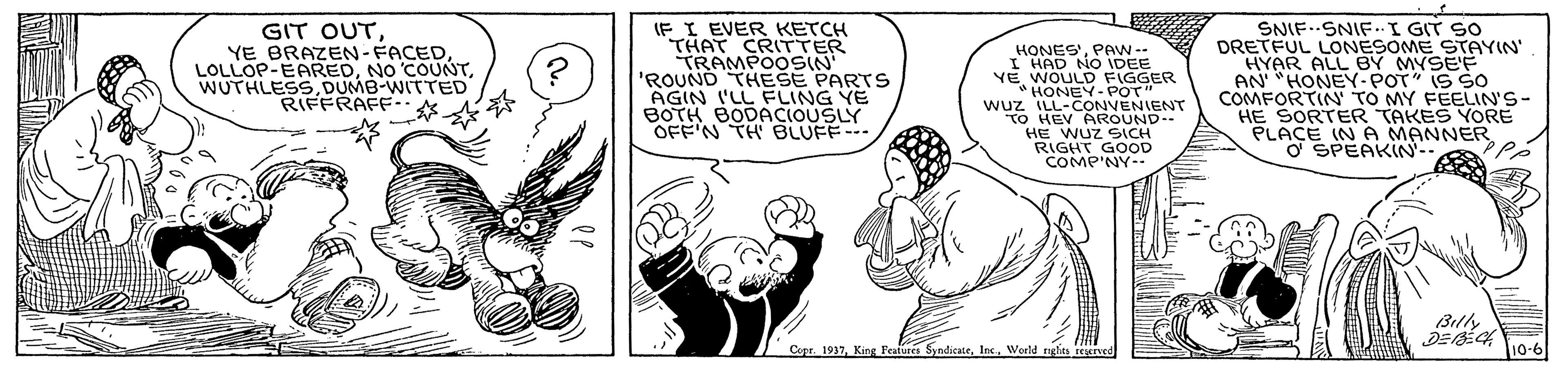 Gesture OCR: GIT OUTDUMB-WITTED RERAFF ? ? IF I EVER KETCH THAT CRITTER TRAMPO0SIN 'ROUND THESE PARTS AGIN I'LL FLING YE BOTH BODACIOUSLY OFF'N TH BLUFF-- HONES DEE I HAD NO VE WOULD FIGGER HONEY-POT" wuz ILL-CONVENIENT to HEV AROUND HE WUZ SICH RIGHT GOOD COMP'NY- SNIF..SNIF.I GIT SO DRETFUL LONESOME STAYIN' HYAR ALL BY MYSEE AN' "HONEY-POT" IS SO COMFORTIN TO MY FEELIN'S- HE SORTER TAKES YORE PLACE IN A MANNER O SPEAKIN-- Billy Copr. 1937King Feadures Syndicate. Inc. World rghits ved 10-6 GIT OUTYE BRAZEN - FACEDNO COUNTDUMB-WITTED RERAFF ? ? IF I EVER KETCH THAT CRITTER TRAMPO0SIN 'ROUND THESE PARTS AGIN I'LL FLING YE BOTH BODACIOUSLY OFF'N TH BLUFF-- HONES DEE I HAD NO VE WOULD FIGGER HONEY-POT" wuz ILL-CONVENIENT to HEV AROUND HE WUZ SICH RIGHT GOOD COMP'NY- SNIF..SNIF.I GIT SO DRETFUL LONESOME STAYIN' HYAR ALL BY MYSEE AN' "HONEY-POT" IS SO COMFORTIN TO MY FEELIN'S- HE SORTER TAKES YORE PLACE IN A MANNER O SPEAKIN-- Billy Copr. 1937King Feadures Syndicate. Inc. World rghits ved 10-6