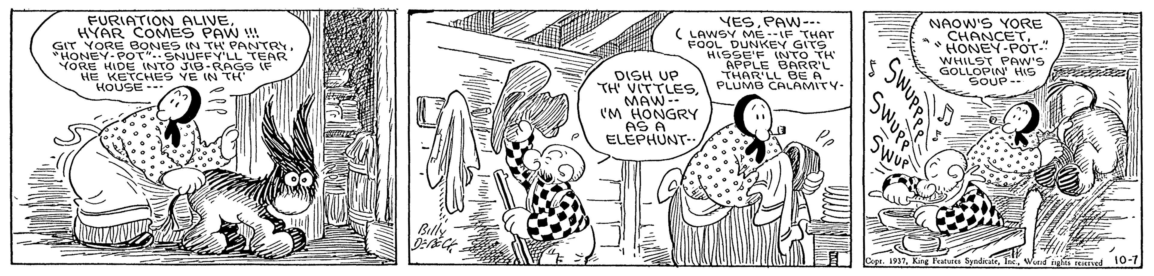 Art OCR: FURIATION ALIVEHYAR COMES PAW ! GIT YORE BONES IN TH PANTRY*HONEY-POT".SNUFFY'LL TEAR YORE HIDE INTO JIB-RAGS IF HE KETCHES YE IN TH HOUSE -- YESPAW--- ( LAWSY ME--IF THAT FOOL DUNKEY GITS HISSE'F LNTO TH APPLE BARR'L THAR'LL BE A PLUMB CALAMITY- NAOW'S YORE CHANCET. HONEY-POT." WHILST PAW'S GOLLOPIN' HIS re a SOUP- DISH UP TH VITTLESMAW-- 'M HONGRY AS A. ELEPHUNT-- Swup Copr. 1937. King Features SyndicateIn wuudi 10-7 FURIATION ALIVEHYAR COMES PAW ! GIT YORE BONES IN TH PANTRY*HONEY-POT".SNUFFY'LL TEAR YORE HIDE INTO JIB-RAGS IF HE KETCHES YE IN TH HOUSE -- YESPAW--- ( LAWSY ME--IF THAT FOOL DUNKEY GITS HISSE'F LNTO TH APPLE BARR'L THAR'LL BE A PLUMB CALAMITY- NAOW'S YORE CHANCET. HONEY-POT." WHILST PAW'S GOLLOPIN' HIS re a SOUP- DISH UP TH VITTLESMAW-- 'M HONGRY AS A. ELEPHUNT-- Swup Copr. 1937. King Features SyndicateIn wuudi 10-7