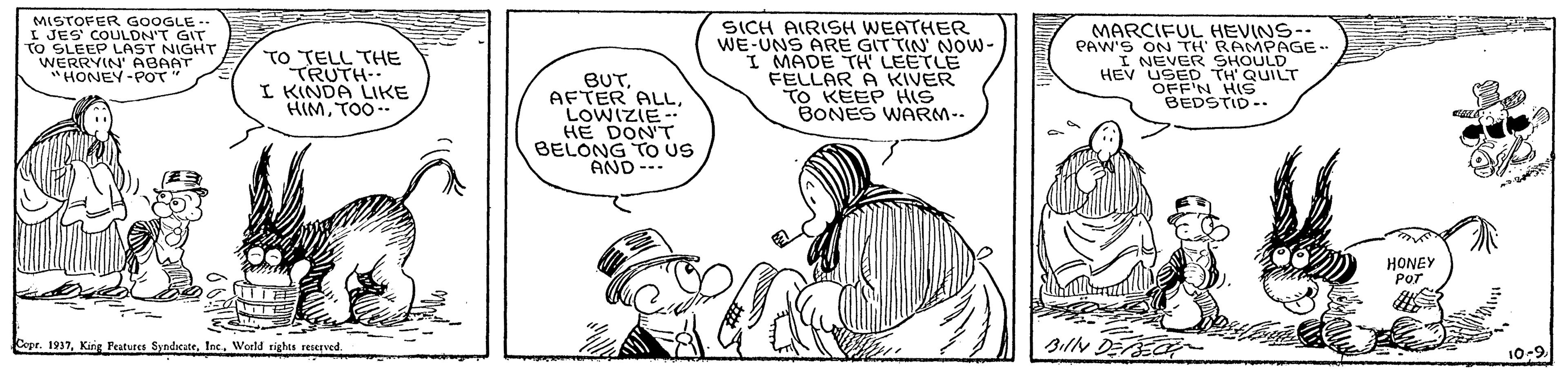 Gesture OCR: MISTOFER G0OGLE - I JES' COULDN'T GIT TO SLEEP LAST WERRYIN' ARNIGHT 'HONEY-POT" TO TELL THE TRUTH- I KINDA LIKE HIMTOO SICH AIRISH WEATHER WE-UNS ARE GITTIN' NOw- I MADE TH LEETLE FELLAR A KIVER TO KEEP HIS BONES WARM-- MARCIFUL HEVINS-- PAW'S ON TH RAMPAGE- I NEVER SHOULD HEV USED TH QUILT OFF'N HIS BEDSTID -. BUTLOWIZIE -. HE DON'T BELONG TO US AND --- HONEY POT Copr. 1937Inc. World rights resceved IN DEEOR 10-9 MISTOFER G0OGLE - I JES' COULDN'T GIT TO SLEEP LAST WERRYIN' ARNIGHT 'HONEY-POT" TO TELL THE TRUTH- I KINDA LIKE HIMTOO SICH AIRISH WEATHER WE-UNS ARE GITTIN' NOw- I MADE TH LEETLE FELLAR A KIVER TO KEEP HIS BONES WARM-- MARCIFUL HEVINS-- PAW'S ON TH RAMPAGE- I NEVER SHOULD HEV USED TH QUILT OFF'N HIS BEDSTID -. BUTAFTER ALLLOWIZIE -. HE DON'T BELONG TO US AND --- HONEY POT Copr. 1937King Peatures SyndicateInc. World rights resceved IN DEEOR 10-9