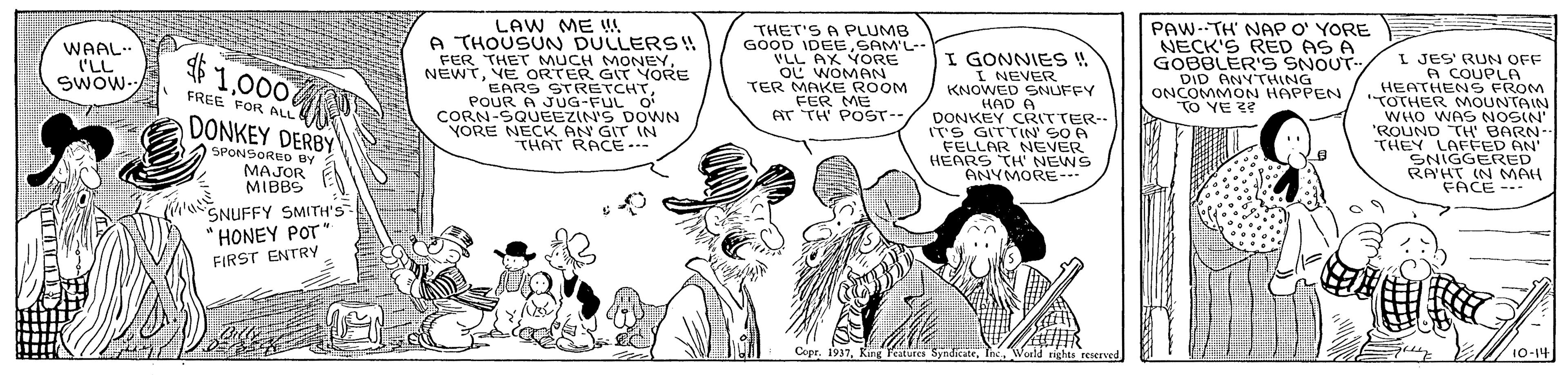 Fictional character OCR: LAW ME A THOUSUN DULLERS !! FER THET MUCH MONEYVE ORTER GIT YORE EARS STRETCHTPOUR A JUG-FUL O CORN-SQUEEZIN'S DOWN YORE NECK AN GIT IN THAT RACE..- THET'S A PLUMB GOOD IDEESAM'L- VLL AX VORE OL WOMAN TER MAKE ROOM FER ME T TH PO?T… PAW-TH' NAP O' YORE NECK'S RED AS A GOBBLER'S SNOUT- DID ANYTHING ONCOMMON HAPPEN TO YE WAAL. I'LL SWOW- I GONNIES ! I NEVER KNOWED SNUFFY HAD A DONKEY CRITTER-- ITS GITTIN' SO A FELLAR NEVER HEARS TH' NEWS ANYMORE--- 41000 I JES' RUN OFF A COUPLA HEATHENS FROM "TOTHER MOUNTAIN WHO WAS NOSIN' 'ROUND TH' BARN-- THEY LAFFED AN' SNIGGERED RA'HT IN MAH FACE - FREE FOR ALL DONKEY DERBY SPONSORED By MAJOR MIBBS SNUFFY SMITH'S HONEY POT" FIRST ENTRY CeprWorld rights reserved 10-14 LAW ME A THOUSUN DULLERS !! FER THET MUCH MONEYVE ORTER GIT YORE EARS STRETCHTPOUR A JUG-FUL O CORN-SQUEEZIN'S DOWN YORE NECK AN GIT IN THAT RACE..- THET'S A PLUMB GOOD IDEESAM'L- VLL AX VORE OL WOMAN TER MAKE ROOM FER ME T TH PO ? T … PAW-TH' NAP O' YORE NECK'S RED AS A GOBBLER'S SNOUT- DID ANYTHING ONCOMMON HAPPEN TO YE WAAL. I'LL SWOW- I GONNIES ! I NEVER KNOWED SNUFFY HAD A DONKEY CRITTER-- ITS GITTIN' SO A FELLAR NEVER HEARS TH' NEWS ANYMORE--- 41000 I JES' RUN OFF A COUPLA HEATHENS FROM "TOTHER MOUNTAIN WHO WAS NOSIN' 'ROUND TH' BARN-- THEY LAFFED AN' SNIGGERED RA'HT IN MAH FACE - FREE FOR ALL DONKEY DERBY SPONSORED By MAJOR MIBBS SNUFFY SMITH'S HONEY POT" FIRST ENTRY CeprKing Feature SyndicateWorld rights reserved 10-14