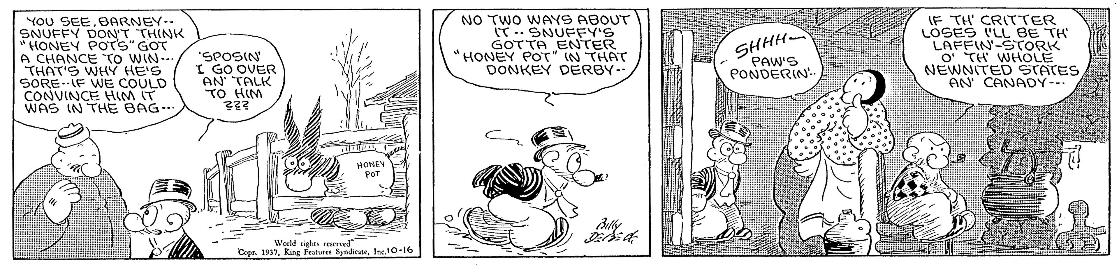 Comic book OCR: YOU SEEBARNEY-- SNUFFY DON'T THINK " HONEY POTS" GOT A CHANCE TO WIN.. THAT'S WHY HE'S SOREIF WWE COULD CONVINCE HIM IT WAS IN THE BAG.-. NO TWO WAYS ABOUT ?…SNUEFY'S GOTTA ENTER HONEY POT" IN THAT DONKEY DERBY. IF TH' CRITTER LÖSES IL BE TH LAFFIN-STORK O TH WHOLE NEWNITED STATES AN CANADY- "SPOSIN I GO OVER AN' TALK TO HIM SHHH PAW'S PONDERIN.. HONEY POT World rights ereseve Cope. 1937Inc.10-16 YOU SEEBARNEY-- SNUFFY DON'T THINK " HONEY POTS" GOT A CHANCE TO WIN.. THAT'S WHY HE'S SOREIF WWE COULD CONVINCE HIM IT WAS IN THE BAG.-. NO TWO WAYS ABOUT ? … SNUEFY'S GOTTA ENTER HONEY POT" IN THAT DONKEY DERBY. IF TH' CRITTER LÖSES IL BE TH LAFFIN-STORK O TH WHOLE NEWNITED STATES AN CANADY- "SPOSIN I GO OVER AN' TALK TO HIM SHHH PAW'S PONDERIN.. HONEY POT World rights ereseve Cope. 1937King l'atures Syndicate