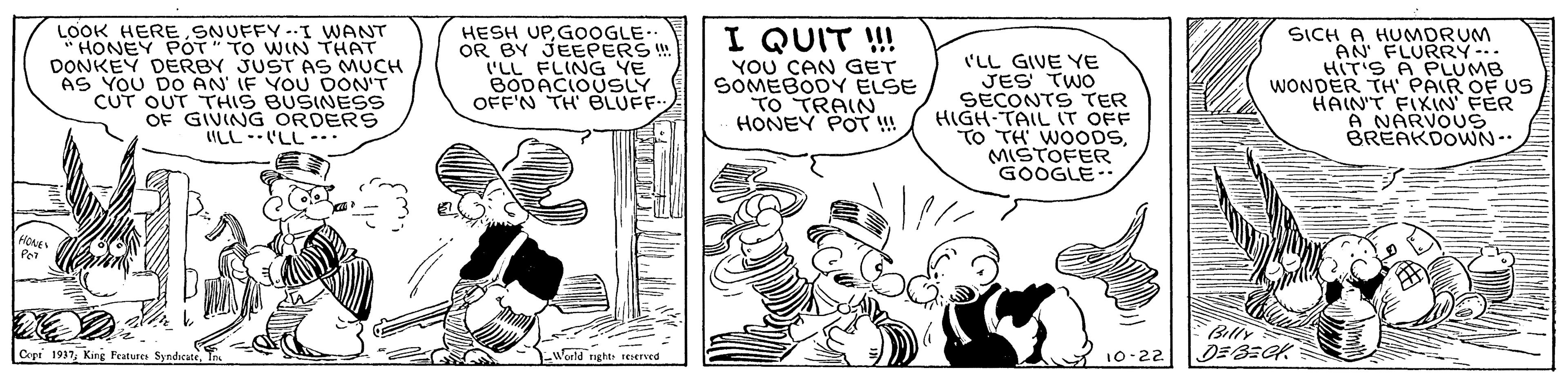 Comic book OCR: LOOK HERESNUFFY-.I WANT HONEY POT" TO WIN THAT DONKEY DERBY JUST AS MUCH AS YOU DO AN' IF YOU DON'T CUT OUT THIS BUSINESS OF GIVING ORDERS ILL-'LL-. HESH UPGOOGLE. OR BY JEEPERS ! I'LL FLING YE BODACIOUSLY OFF'N TH BLUFF.. I QUIT !! YOU CAN GET SOMEBODY ELSE TO TRAIN HONEY POT !! 'LL GIVE YE JES TWO SECONTS TER HIGH-TAIL IT OFF TO TH WOOoDSMISTOFER GOOGLE SICH A HUMDRUM AN FLURRY-. HIT'S A PLUMB WONDER TH PAIR OF US HAIN'T FIXIN FER A NARVOUS BREAKDOWN-. Billy Cope 1937World nght eered 10-22 LOOK HERESNUFFY-.I WANT HONEY POT" TO WIN THAT DONKEY DERBY JUST AS MUCH AS YOU DO AN' IF YOU DON'T CUT OUT THIS BUSINESS OF GIVING ORDERS ILL-'LL-. HESH UPGOOGLE. OR BY JEEPERS ! I'LL FLING YE BODACIOUSLY OFF'N TH BLUFF.. I QUIT !! YOU CAN GET SOMEBODY ELSE TO TRAIN HONEY POT !! 'LL GIVE YE JES TWO SECONTS TER HIGH-TAIL IT OFF TO TH WOOoDSMISTOFER GOOGLE SICH A HUMDRUM AN FLURRY-. HIT'S A PLUMB WONDER TH PAIR OF US HAIN'T FIXIN FER A NARVOUS BREAKDOWN-. Billy Cope 1937King Peatures SyndicateWorld nght eered 10-22