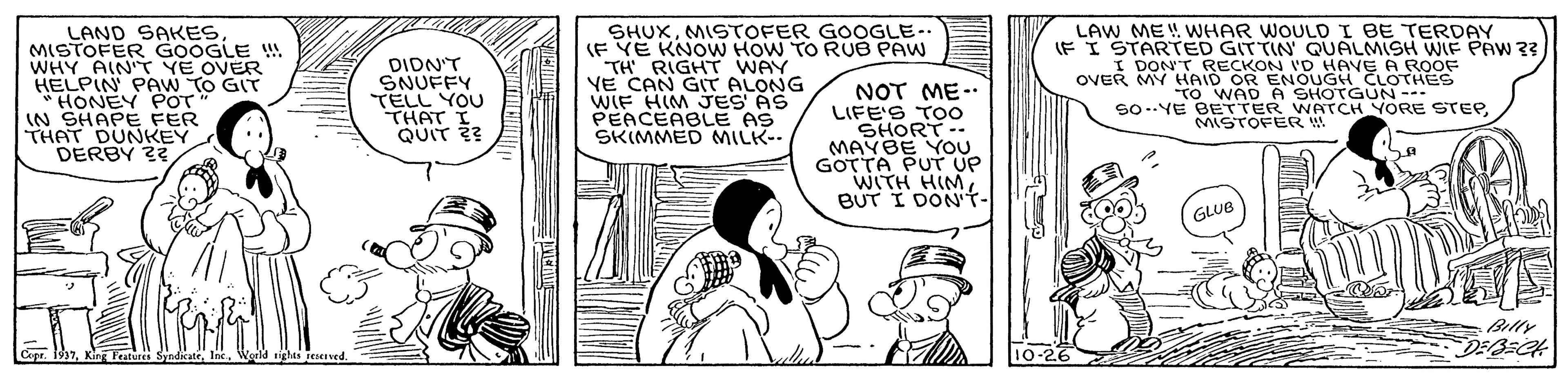 Font OCR: LAND SAKES MISTOFER GOOGLE ! WHY AIN'T YE OVER HELPIN PAW TO GIT HONEY POT IN SHAPE FER THAT DUNKEY DERBY 22 DIDN'T SNUFFY TELL YOU THAT I QUIT 2 SHUXMISTOFER GOOGLE-. (F YE KNOW HOW TO RUB PAW TH RIGHTr WAY VE CAN GIT ALONG WIF HIM JES' AS PEACEABLE AS SKIMMED MILK- NOT ME- LIFE'S TOO SHORT-- MAYBE YOU. GOTTA PUT UP WITH HIMBUT I DON'T- LAW ME! WHAR WOULD I BE TERDAY (F I STARTED GITTIN QUALMISH WIF PAW ?? I DON'T RECKON VD HAVE A ROOF OVER MY HAID OR ENOUGH CLOTHES TO WAD A SHOTGUN --- so--YE BETTER WATCH YORE STEPMISTOFER GLUB Billy Cope. 1937In. World rights seserved. 10-26 LAND SAKES MISTOFER GOOGLE ! WHY AIN'T YE OVER HELPIN PAW TO GIT HONEY POT IN SHAPE FER THAT DUNKEY DERBY 22 DIDN'T SNUFFY TELL YOU THAT I QUIT 2 SHUXMISTOFER GOOGLE-. (F YE KNOW HOW TO RUB PAW TH RIGHTr WAY VE CAN GIT ALONG WIF HIM JES' AS PEACEABLE AS SKIMMED MILK- NOT ME- LIFE'S TOO SHORT-- MAYBE YOU. GOTTA PUT UP WITH HIMBUT I DON'T- LAW ME! WHAR WOULD I BE TERDAY (F I STARTED GITTIN QUALMISH WIF PAW ?? I DON'T RECKON VD HAVE A ROOF OVER MY HAID OR ENOUGH CLOTHES TO WAD A SHOTGUN --- so--YE BETTER WATCH YORE STEPMISTOFER GLUB Billy Cope. 1937King Features SyndicateIn. World rights seserved. 10-26
