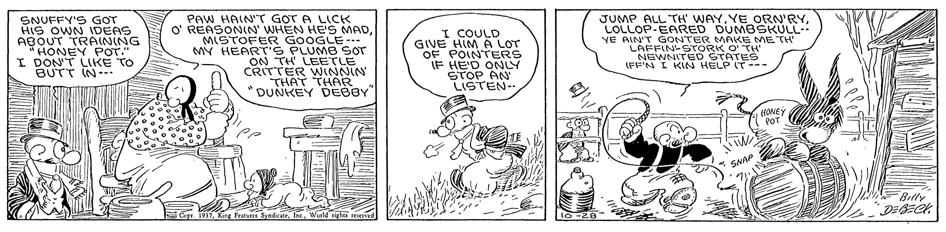 Parallel OCR: SNUFFY'S GOT HIS OWN IDEAS ABOUT TRAINING HONEY POT." I DON'T LIKE TO BUTT IN- PAW HAIN'T G?T A L?CK O' REASONIN' WHEN HES MADMISTOFER GOOGLE-.. MY HEART'S PLUMB SOT ON TH LEETLE CRITTER WINNIN THAT THAR DUNKEY DEBBY I COULD GIVE HIM A LOT OF POINTERS IF HE'D ONLY STOP AN LISTEN.. JUMP ALL TH' WAYLOLLOP-EARED DUMBSKULL- YE AIN'T GONTER MAKE ME TH LAFFIN STORK O TH NEWNITED STATES (FF'N I KIN HELP IT --- (HONEY POT SNAP 2 Billy DEGECK 10-28 SNUFFY'S GOT HIS OWN IDEAS ABOUT TRAINING HONEY POT." I DON'T LIKE TO BUTT IN- PAW HAIN'T G?T A L?CK O' REASONIN' WHEN HES MADMISTOFER GOOGLE-.. MY HEART'S PLUMB SOT ON TH LEETLE CRITTER WINNIN THAT THAR DUNKEY DEBBY I COULD GIVE HIM A LOT OF POINTERS IF HE'D ONLY STOP AN LISTEN.. JUMP ALL TH' WAYYE ORN'RYLOLLOP-EARED DUMBSKULL- YE AIN'T GONTER MAKE ME TH LAFFIN STORK O TH NEWNITED STATES (FF'N I KIN HELP IT --- (HONEY POT SNAP 2 Billy DEGECK 10-28