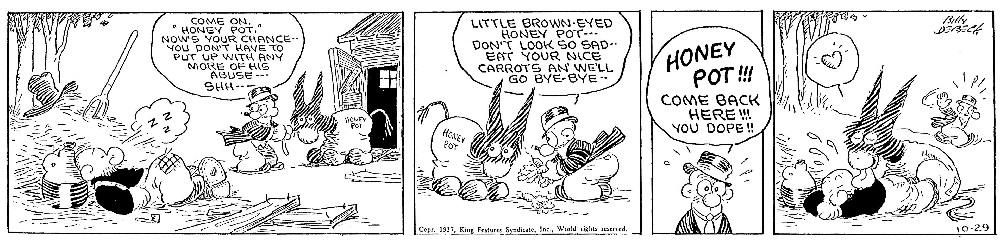 Illustration OCR: COME ON* HONEY POT." NOW'S LITTLE BROWN-EYED HONEY POTr- DON'T LOOK So SAD- EAT YOUR NICE CARROTS AN WE'LL GO BYE-BYE HONEY POT ! You DONR CHANCE-. T HAVE TO PUT UP WITH ANY MORE OF HIS ABUSE. SHH-- COME BACK HERE ! YOU DOPE ! fHONEY Por Cepr. 1937Woeld rights reserved 10-29 COME ON* HONEY POT." NOW'S LITTLE BROWN-EYED HONEY POTr- DON'T LOOK So SAD- EAT YOUR NICE CARROTS AN WE'LL GO BYE-BYE HONEY POT ! You DONR CHANCE-. T HAVE TO PUT UP WITH ANY MORE OF HIS ABUSE. SHH-- COME BACK HERE ! YOU DOPE ! fHONEY Por Cepr. 1937King Features SyndicateWoeld rights reserved 10-29
