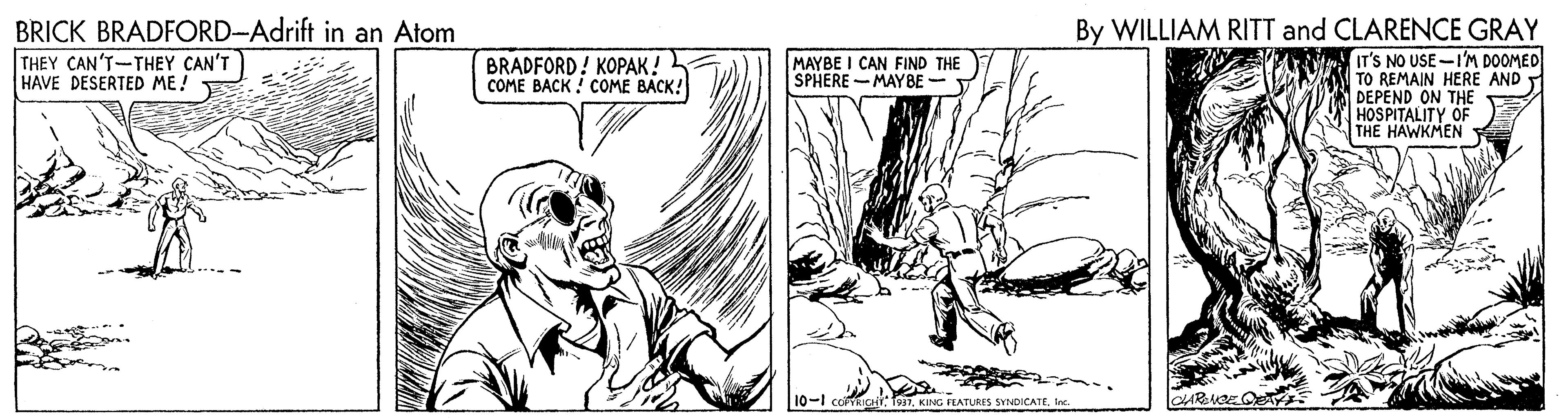 Adaptation OCR: BRICK BRADFORD-Adrift in an Atom THEY CAN'T-THEY CAN'T HAVE DESERTED ME! By WILLIAM RITT and CLARENCE GRAY IT'S NO USE-I'M DOOMED TO REMAIN HERE AND T DEPEND ON THE HOSPITALITY OF THE HAWKMEN BRADFORD! KOPAK! COME BACK ! COME BACK! MAYBE I CAN FIND THE SPHERE -MAYBE - 10-1 co uct: T937KING FEATURES SYNDICATE. Inc BRICK BRADFORD-Adrift in an Atom THEY CAN'T-THEY CAN'T HAVE DESERTED ME! By WILLIAM RITT and CLARENCE GRAY IT'S NO USE-I'M DOOMED TO REMAIN HERE AND T DEPEND ON THE HOSPITALITY OF THE HAWKMEN BRADFORD! KOPAK! COME BACK ! COME BACK! MAYBE I CAN FIND THE SPHERE -MAYBE - 10-1 co uct: T937KING FEATURES SYNDICATE. Inc