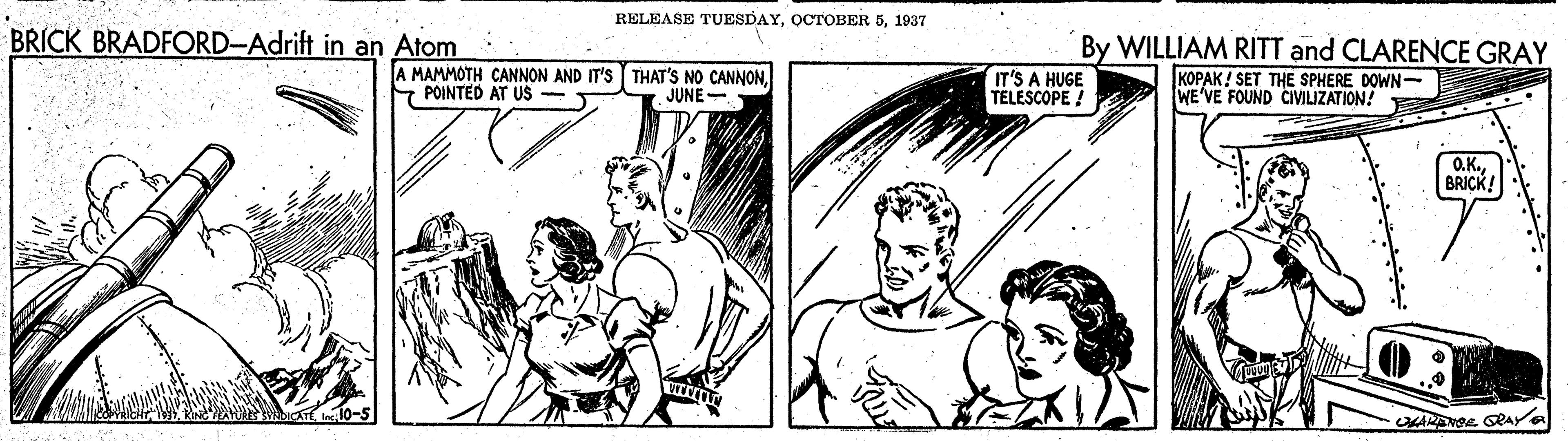 Art OCR: RELEASE TUESDAY1937 BRICK BRADFORD-Adrift in an Atom By WILLIAM RITT and CLARENCE GRAY A MAMMOTH CANNON AND IT'S THAT'S NO CANNONPOINTED AT US IT'S A HUGE TELESCOPE ! KOPAK! SET THE SPHERE DOWN- WE'VE FOUND CIVILIZATION! JUNE- O.K.BRICK! RELEASE TUESDAYOCTOBER 51937 BRICK BRADFORD-Adrift in an Atom By WILLIAM RITT and CLARENCE GRAY A MAMMOTH CANNON AND IT'S THAT'S NO CANNONPOINTED AT US IT'S A HUGE TELESCOPE ! KOPAK! SET THE SPHERE DOWN- WE'VE FOUND CIVILIZATION! JUNE- O.K.