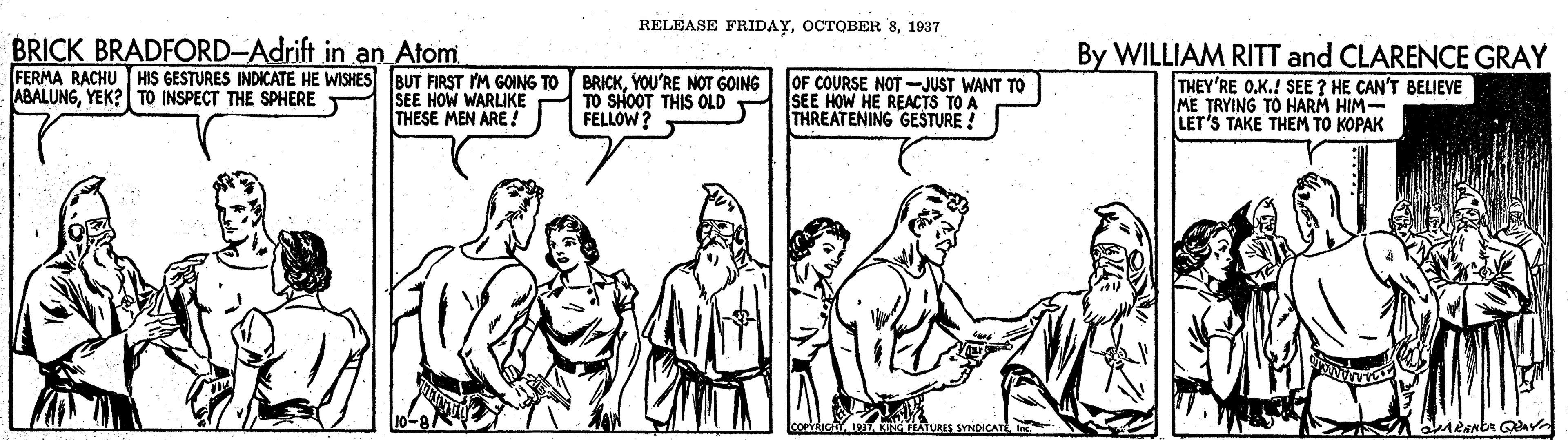 Sharing OCR: RELEASE FRIDAY1937 BRICK BRADFORD-Adrift in an Atom. FERMA RACHU HIS GESTURES INDICATE HE WISHES IBUT FIRST I'M GOING TO SEE HOW WARLIKE THESE MEN ARE !? BRICKYOU'RE NOT GOING TO SHOOT THIS OLD FELLOW? OF COURSE NOT-JUST WANT TO SEE HOW HE REACTS TO A THREATENING GESTURE ! By WILLIAM RITT and CLARENCE GRAY THEY'RE O.K.! SEE ? HE CAN'T BELIEVE ME TRYING TO HARM HIM- LET'S TAKE THEM TO KOPAK ABALUNGYEK?| TO INSPECT THE SPHERE RELEASE FRIDAYOCTOBER 81937 BRICK BRADFORD-Adrift in an Atom. FERMA RACHU HIS GESTURES INDICATE HE WISHES IBUT FIRST I'M GOING TO SEE HOW WARLIKE THESE MEN ARE !? BRICKYOU'RE NOT GOING TO SHOOT THIS OLD FELLOW? OF COURSE NOT-JUST WANT TO SEE HOW HE REACTS TO A THREATENING GESTURE ! By WILLIAM RITT and CLARENCE GRAY THEY'RE O.K.! SEE ? HE CAN'T BELIEVE ME TRYING TO HARM HIM- LET'S TAKE THEM TO KOPAK ABALUNGYEK?| TO INSPECT THE SPHERE