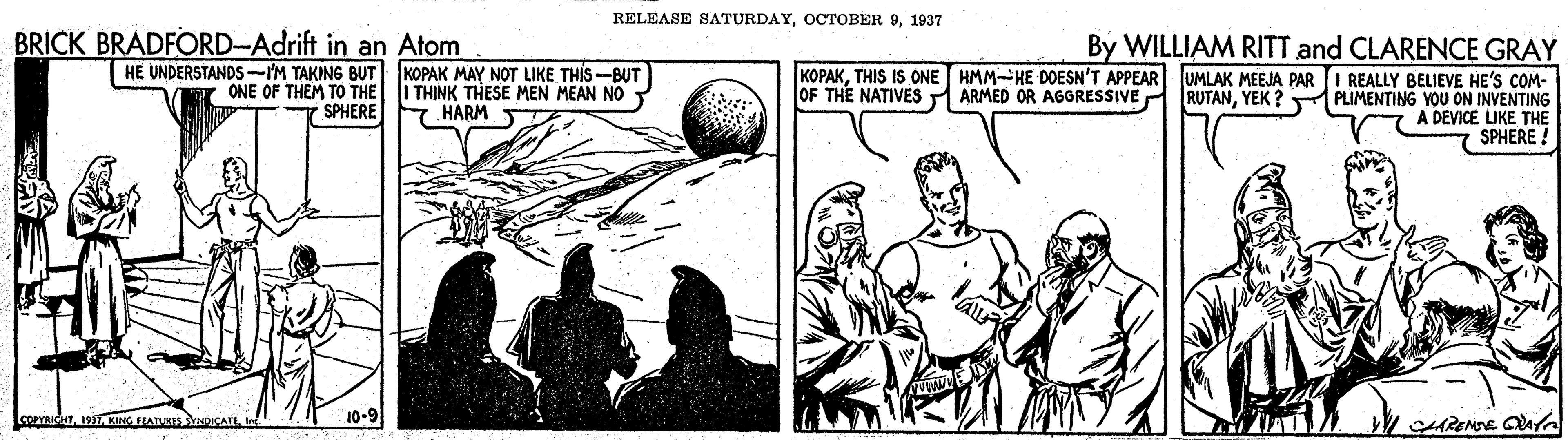 Illustration OCR: RELEASE SATURDAY1937 BRICK BRADFORD-Adrift in an Atom By WILLIAM RITT and CLARENCE GRAY KOPAKTHIS IS ONE HMM-HE DOESN'T APPEAR UMLAK MEEJA PARI REALLY BELIEVE HE'S COM- RUTANYEK ? PLIMENTING YOU ON INVENTING A DEVICE LIKE THE SPHERE ! HE UNDERSTANDS -YM TAKING BUT KOPAK MAY NOT LIKE THIS-BUT ONE OF THEM TO THE SPHERE I THINK THESE MEN MEAN NO 7. HARM T OF THE NATIVES ARMED OR AGGRESSIVE COPYRIGT197 KING FEATURES YNDICATE 10-9 AREMDE QAf RELEASE SATURDAYOCTOBER 91937 BRICK BRADFORD-Adrift in an Atom By WILLIAM RITT and CLARENCE GRAY KOPAKTHIS IS ONE HMM-HE DOESN'T APPEAR UMLAK MEEJA PARI REALLY BELIEVE HE'S COM- RUTANYEK ? PLIMENTING YOU ON INVENTING A DEVICE LIKE THE SPHERE ! HE UNDERSTANDS -YM TAKING BUT KOPAK MAY NOT LIKE THIS-BUT ONE OF THEM TO THE SPHERE I THINK THESE MEN MEAN NO 7. HARM T OF THE NATIVES ARMED OR AGGRESSIVE COPYRIGT197 KING FEATURES YNDICATE 10-9 AREMDE QAf